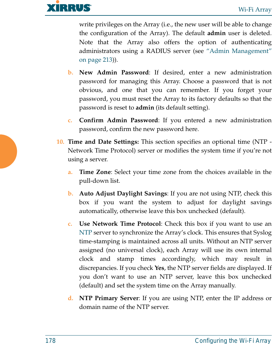 Wi-Fi Array178 Configuring the Wi-Fi Arraywrite privileges on the Array (i.e., the new user will be able to changethe configuration of the Array). The default admin user is deleted.Note that the Array also offers the option of authenticatingadministrators using a RADIUS server (see “Admin Management”on page 213)).b. New Admin Password: If desired, enter a new administrationpassword for managing this Array. Choose a password that is notobvious, and one that you can remember. If you forget yourpassword, you must reset the Array to its factory defaults so that thepassword is reset to admin (its default setting).c. Confirm Admin Password: If you entered a new administrationpassword, confirm the new password here.10. Time and Date Settings: This section specifies an optional time (NTP -Network Time Protocol) server or modifies the system time if you’re notusing a server.a. Time Zone: Select your time zone from the choices available in thepull-down list.b. Auto Adjust Daylight Savings: If you are not using NTP, check thisbox if you want the system to adjust for daylight savingsautomatically, otherwise leave this box unchecked (default).c. Use Network Time Protocol: Check this box if you want to use anNTP server to synchronize the Array’s clock. This ensures that Syslogtime-stamping is maintained across all units. Without an NTP serverassigned (no universal clock), each Array will use its own internalclock and stamp times accordingly, which may result indiscrepancies. If you check Yes, the NTP server fields are displayed. Ifyou don’t want to use an NTP server, leave this box unchecked(default) and set the system time on the Array manually. d. NTP Primary Server: If you are using NTP, enter the IP address ordomain name of the NTP server.