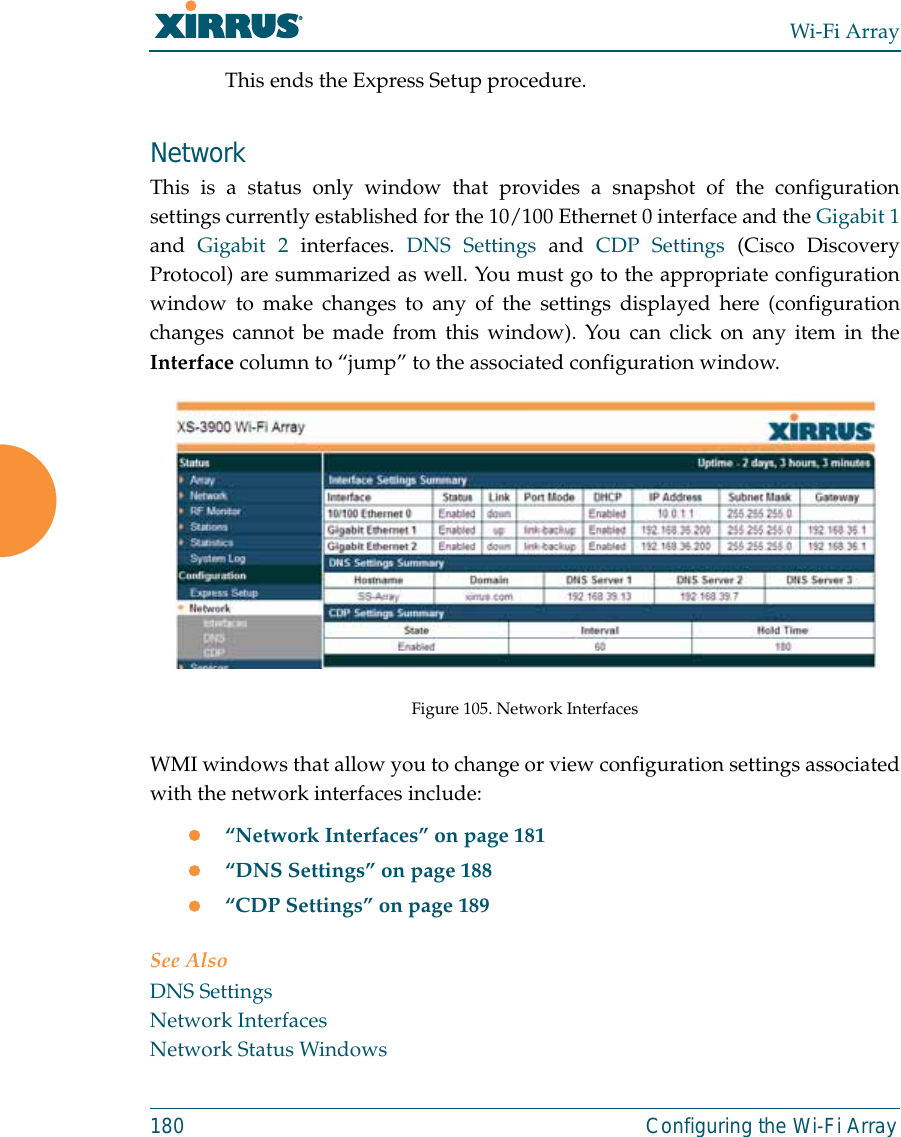 Wi-Fi Array180 Configuring the Wi-Fi ArrayThis ends the Express Setup procedure.NetworkThis is a status only window that provides a snapshot of the configurationsettings currently established for the 10/100 Ethernet 0 interface and the Gigabit 1and  Gigabit 2 interfaces. DNS Settings and CDP Settings (Cisco DiscoveryProtocol) are summarized as well. You must go to the appropriate configurationwindow to make changes to any of the settings displayed here (configurationchanges cannot be made from this window). You can click on any item in theInterface column to “jump” to the associated configuration window.Figure 105. Network InterfacesWMI windows that allow you to change or view configuration settings associatedwith the network interfaces include:z“Network Interfaces” on page 181z“DNS Settings” on page 188z“CDP Settings” on page 189See AlsoDNS SettingsNetwork InterfacesNetwork Status Windows
