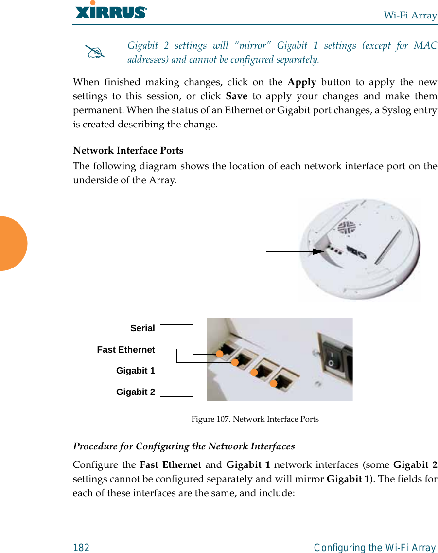 Wi-Fi Array182 Configuring the Wi-Fi ArrayWhen finished making changes, click on the Apply button to apply the newsettings to this session, or click Save to apply your changes and make thempermanent. When the status of an Ethernet or Gigabit port changes, a Syslog entryis created describing the change. Network Interface PortsThe following diagram shows the location of each network interface port on theunderside of the Array.Figure 107. Network Interface PortsProcedure for Configuring the Network InterfacesConfigure the Fast Ethernet and Gigabit 1 network interfaces (some Gigabit 2settings cannot be configured separately and will mirror Gigabit 1). The fields foreach of these interfaces are the same, and include:#Gigabit 2 settings will “mirror” Gigabit 1 settings (except for MACaddresses) and cannot be configured separately.SerialFast EthernetGigabit 1Gigabit 2