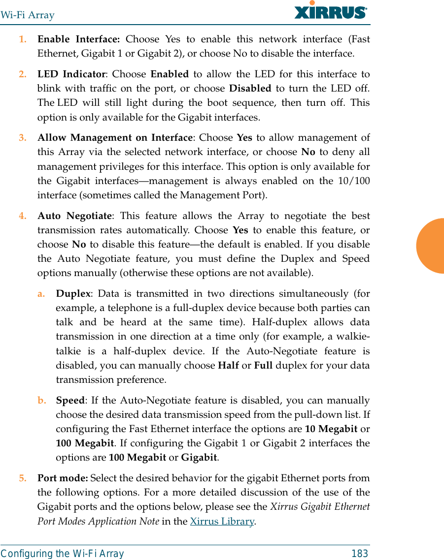 Wi-Fi ArrayConfiguring the Wi-Fi Array 1831. Enable Interface: Choose Yes to enable this network interface (FastEthernet, Gigabit 1 or Gigabit 2), or choose No to disable the interface.2. LED Indicator: Choose Enabled to allow the LED for this interface toblink with traffic on the port, or choose Disabled to turn the LED off.The LED will still light during the boot sequence, then turn off. Thisoption is only available for the Gigabit interfaces. 3. Allow Management on Interface: Choose Yes to allow management ofthis Array via the selected network interface, or choose No to deny allmanagement privileges for this interface. This option is only available forthe Gigabit interfaces—management is always enabled on the 10/100interface (sometimes called the Management Port). 4. Auto Negotiate: This feature allows the Array to negotiate the besttransmission rates automatically. Choose Yes to enable this feature, orchoose No to disable this feature—the default is enabled. If you disablethe Auto Negotiate feature, you must define the Duplex and Speedoptions manually (otherwise these options are not available).a. Duplex: Data is transmitted in two directions simultaneously (forexample, a telephone is a full-duplex device because both parties cantalk and be heard at the same time). Half-duplex allows datatransmission in one direction at a time only (for example, a walkie-talkie is a half-duplex device. If the Auto-Negotiate feature isdisabled, you can manually choose Half or Full duplex for your datatransmission preference.b. Speed: If the Auto-Negotiate feature is disabled, you can manuallychoose the desired data transmission speed from the pull-down list. Ifconfiguring the Fast Ethernet interface the options are 10 Megabit or100 Megabit. If configuring the Gigabit 1 or Gigabit 2 interfaces theoptions are 100 Megabit or Gigabit.5. Port mode: Select the desired behavior for the gigabit Ethernet ports fromthe following options. For a more detailed discussion of the use of theGigabit ports and the options below, please see the Xirrus Gigabit EthernetPort Modes Application Note in the Xirrus Library. 