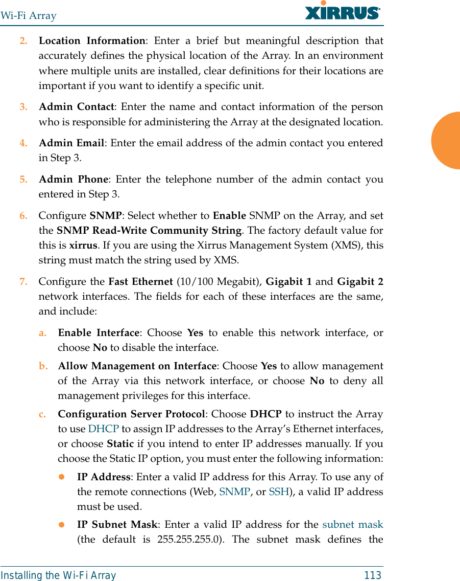 Wi-Fi ArrayInstalling the Wi-Fi Array 1132. Location Information: Enter a brief but meaningful description thataccurately defines the physical location of the Array. In an environmentwhere multiple units are installed, clear definitions for their locations areimportant if you want to identify a specific unit.3. Admin Contact: Enter the name and contact information of the personwho is responsible for administering the Array at the designated location.4. Admin Email: Enter the email address of the admin contact you enteredin Step 3.5. Admin Phone: Enter the telephone number of the admin contact youentered in Step 3.6. Configure SNMP: Select whether to Enable SNMP on the Array, and setthe SNMP Read-Write Community String. The factory default value forthis is xirrus. If you are using the Xirrus Management System (XMS), thisstring must match the string used by XMS. 7. Configure the Fast Ethernet (10/100 Megabit), Gigabit 1 and Gigabit 2network interfaces. The fields for each of these interfaces are the same,and include:a. Enable Interface: Choose Yes to enable this network interface, orchoose No to disable the interface.b. Allow Management on Interface: Choose Yes to allow managementof the Array via this network interface, or choose No to deny allmanagement privileges for this interface.c. Configuration Server Protocol: Choose DHCP to instruct the Arrayto use DHCP to assign IP addresses to the Array’s Ethernet interfaces,or choose Static if you intend to enter IP addresses manually. If youchoose the Static IP option, you must enter the following information:zIP Address: Enter a valid IP address for this Array. To use any ofthe remote connections (Web, SNMP, or SSH), a valid IP addressmust be used.zIP Subnet Mask: Enter a valid IP address for the subnet mask(the default is 255.255.255.0). The subnet mask defines the