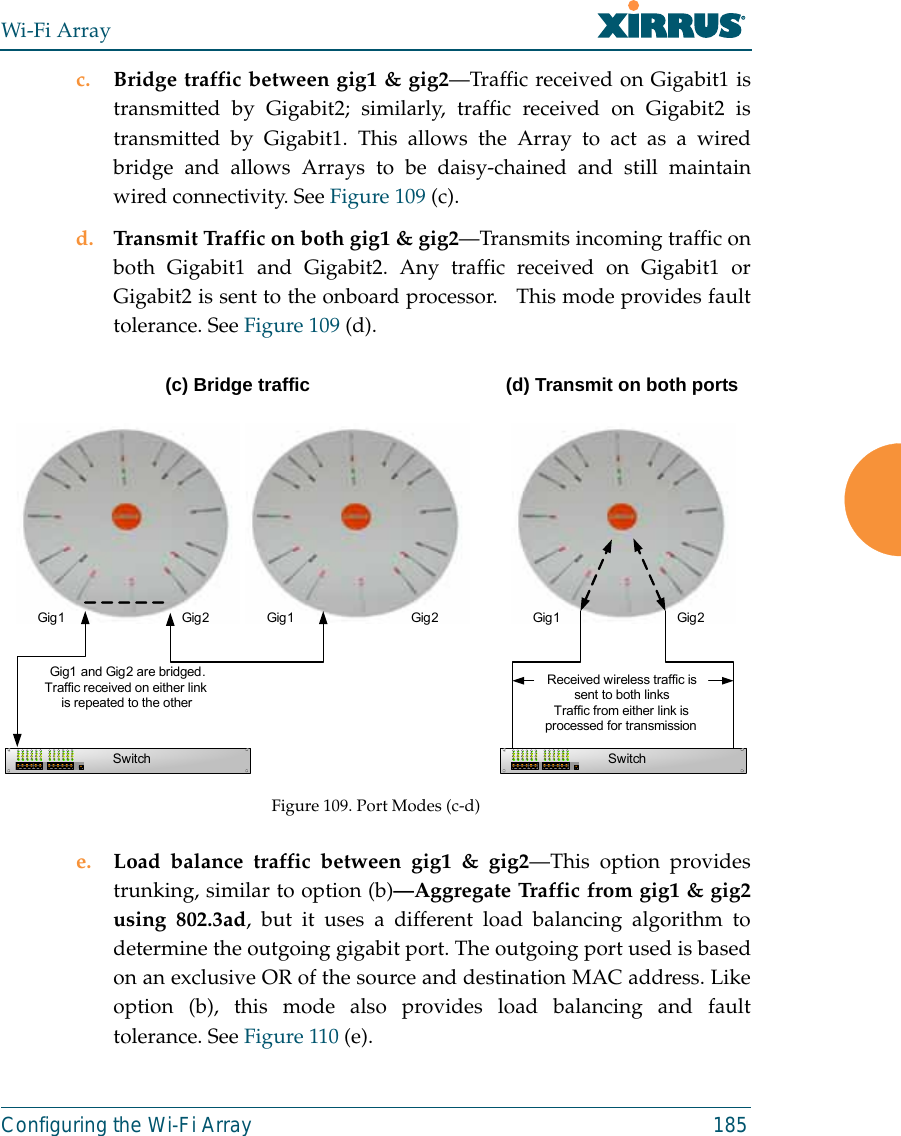 Wi-Fi ArrayConfiguring the Wi-Fi Array 185c. Bridge traffic between gig1 &amp; gig2—Traffic received on Gigabit1 istransmitted by Gigabit2; similarly, traffic received on Gigabit2 istransmitted by Gigabit1. This allows the Array to act as a wiredbridge and allows Arrays to be daisy-chained and still maintainwired connectivity. See Figure 109 (c).d. Transmit Traffic on both gig1 &amp; gig2—Transmits incoming traffic onboth Gigabit1 and Gigabit2. Any traffic received on Gigabit1 orGigabit2 is sent to the onboard processor.   This mode provides faulttolerance. See Figure 109 (d).Figure 109. Port Modes (c-d)e. Load balance traffic between gig1 &amp; gig2—This option providestrunking, similar to option (b)—Aggregate Traffic from gig1 &amp; gig2using 802.3ad, but it uses a different load balancing algorithm todetermine the outgoing gigabit port. The outgoing port used is basedon an exclusive OR of the source and destination MAC address. Likeoption (b), this mode also provides load balancing and faulttolerance. See Figure 110 (e).Gig1 Gig 2SwitchGig1 and Gig2 are bridged. Traffic received on either link is repeated to the otherGig1 Gig 2Gig1 Gig 2SwitchReceived wireless traffic is sent to both linksTraffic from either link is processed for transmission(c) Bridge traffic (d) Transmit on both ports