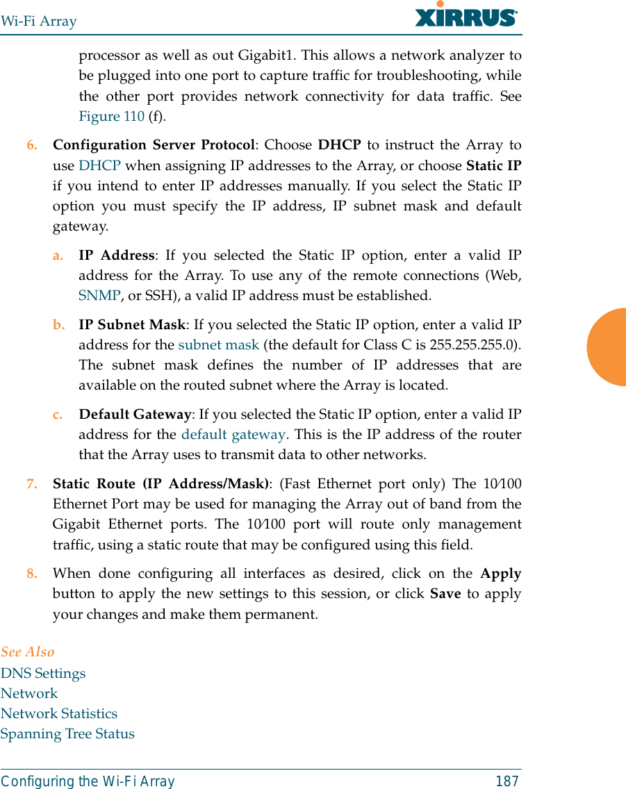 Wi-Fi ArrayConfiguring the Wi-Fi Array 187processor as well as out Gigabit1. This allows a network analyzer tobe plugged into one port to capture traffic for troubleshooting, whilethe other port provides network connectivity for data traffic. SeeFigure 110 (f).6. Configuration Server Protocol: Choose DHCP to instruct the Array touse DHCP when assigning IP addresses to the Array, or choose Static IPif you intend to enter IP addresses manually. If you select the Static IPoption you must specify the IP address, IP subnet mask and defaultgateway.a. IP Address: If you selected the Static IP option, enter a valid IPaddress for the Array. To use any of the remote connections (Web,SNMP, or SSH), a valid IP address must be established.b. IP Subnet Mask: If you selected the Static IP option, enter a valid IPaddress for the subnet mask (the default for Class C is 255.255.255.0).The subnet mask defines the number of IP addresses that areavailable on the routed subnet where the Array is located.c. Default Gateway: If you selected the Static IP option, enter a valid IPaddress for the default gateway. This is the IP address of the routerthat the Array uses to transmit data to other networks.7. Static Route (IP Address/Mask): (Fast Ethernet port only) The 10⁄100Ethernet Port may be used for managing the Array out of band from theGigabit Ethernet ports. The 10⁄100 port will route only managementtraffic, using a static route that may be configured using this field. 8. When done configuring all interfaces as desired, click on the Applybutton to apply the new settings to this session, or click Save to applyyour changes and make them permanent.See AlsoDNS SettingsNetworkNetwork StatisticsSpanning Tree Status