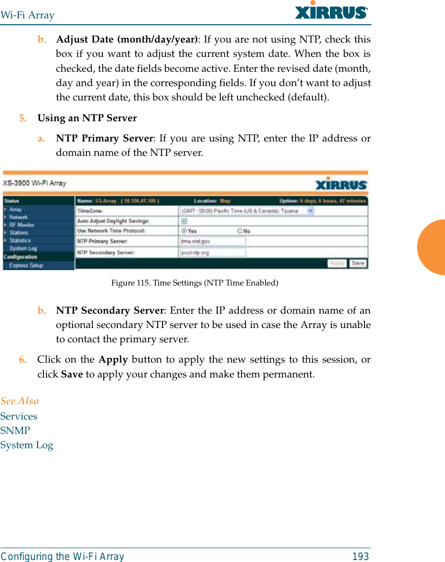 Wi-Fi ArrayConfiguring the Wi-Fi Array 193b. Adjust Date (month/day/year): If you are not using NTP, check thisbox if you want to adjust the current system date. When the box ischecked, the date fields become active. Enter the revised date (month,day and year) in the corresponding fields. If you don’t want to adjustthe current date, this box should be left unchecked (default).5. Using an NTP Server a. NTP Primary Server: If you are using NTP, enter the IP address ordomain name of the NTP server.Figure 115. Time Settings (NTP Time Enabled)b. NTP Secondary Server: Enter the IP address or domain name of anoptional secondary NTP server to be used in case the Array is unableto contact the primary server.6. Click on the Apply button to apply the new settings to this session, orclick Save to apply your changes and make them permanent.See AlsoServicesSNMPSystem Log