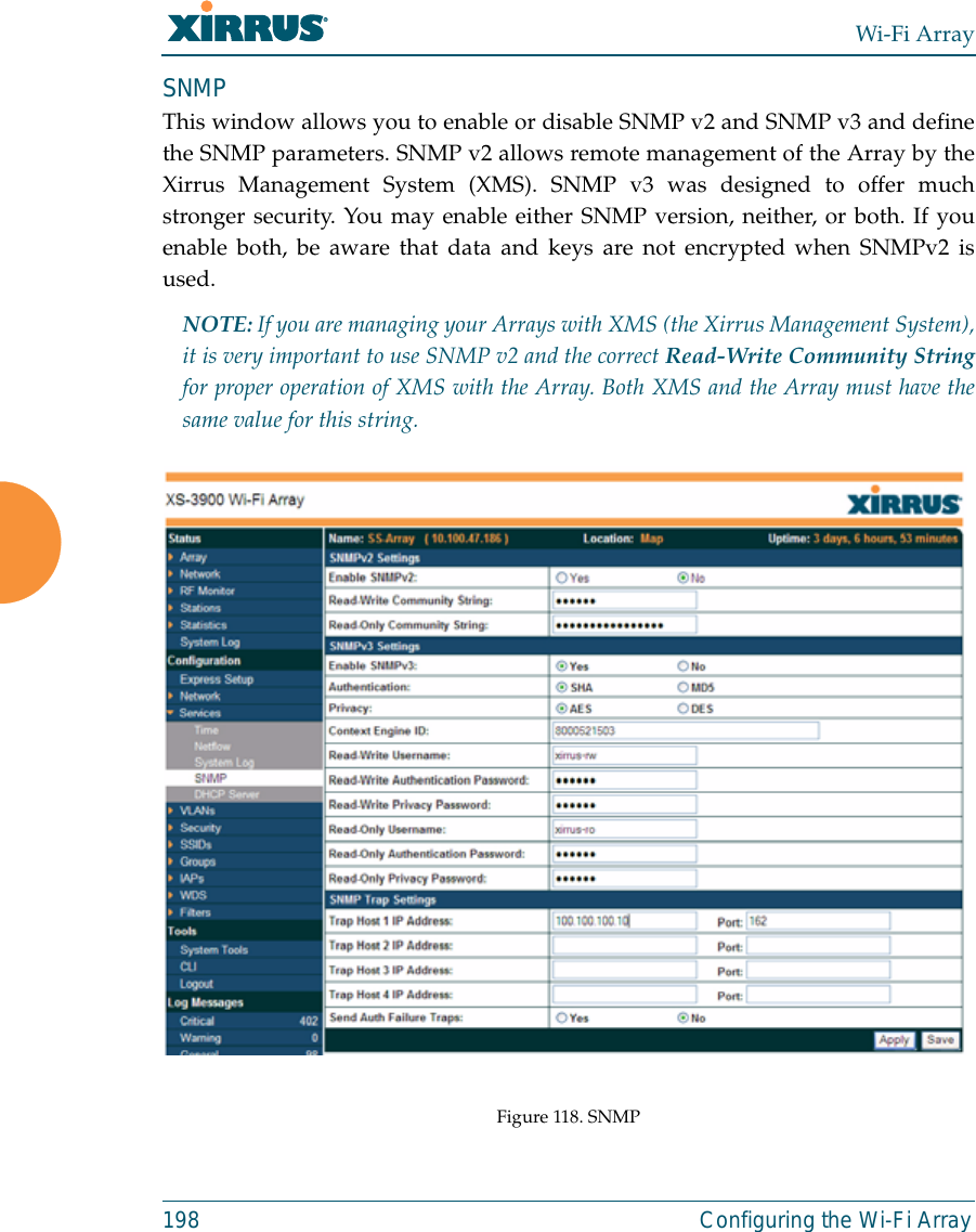 Wi-Fi Array198 Configuring the Wi-Fi ArraySNMPThis window allows you to enable or disable SNMP v2 and SNMP v3 and definethe SNMP parameters. SNMP v2 allows remote management of the Array by theXirrus Management System (XMS). SNMP v3 was designed to offer muchstronger security. You may enable either SNMP version, neither, or both. If youenable both, be aware that data and keys are not encrypted when SNMPv2 isused. NOTE: If you are managing your Arrays with XMS (the Xirrus Management System),it is very important to use SNMP v2 and the correct Read-Write Community Stringfor proper operation of XMS with the Array. Both XMS and the Array must have thesame value for this string. Figure 118. SNMP 