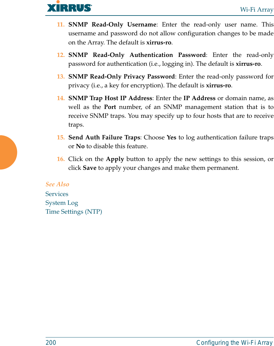 Wi-Fi Array200 Configuring the Wi-Fi Array11. SNMP Read-Only Username: Enter the read-only user name. Thisusername and password do not allow configuration changes to be madeon the Array. The default is xirrus-ro.12. SNMP Read-Only Authentication Password: Enter the read-onlypassword for authentication (i.e., logging in). The default is xirrus-ro. 13. SNMP Read-Only Privacy Password: Enter the read-only password forprivacy (i.e., a key for encryption). The default is xirrus-ro. 14. SNMP Trap Host IP Address: Enter the IP Address or domain name, aswell as the Port number, of an SNMP management station that is toreceive SNMP traps. You may specify up to four hosts that are to receivetraps. 15. Send Auth Failure Traps: Choose Yes to log authentication failure trapsor No to disable this feature.16. Click on the Apply button to apply the new settings to this session, orclick Save to apply your changes and make them permanent.See AlsoServicesSystem LogTime Settings (NTP)