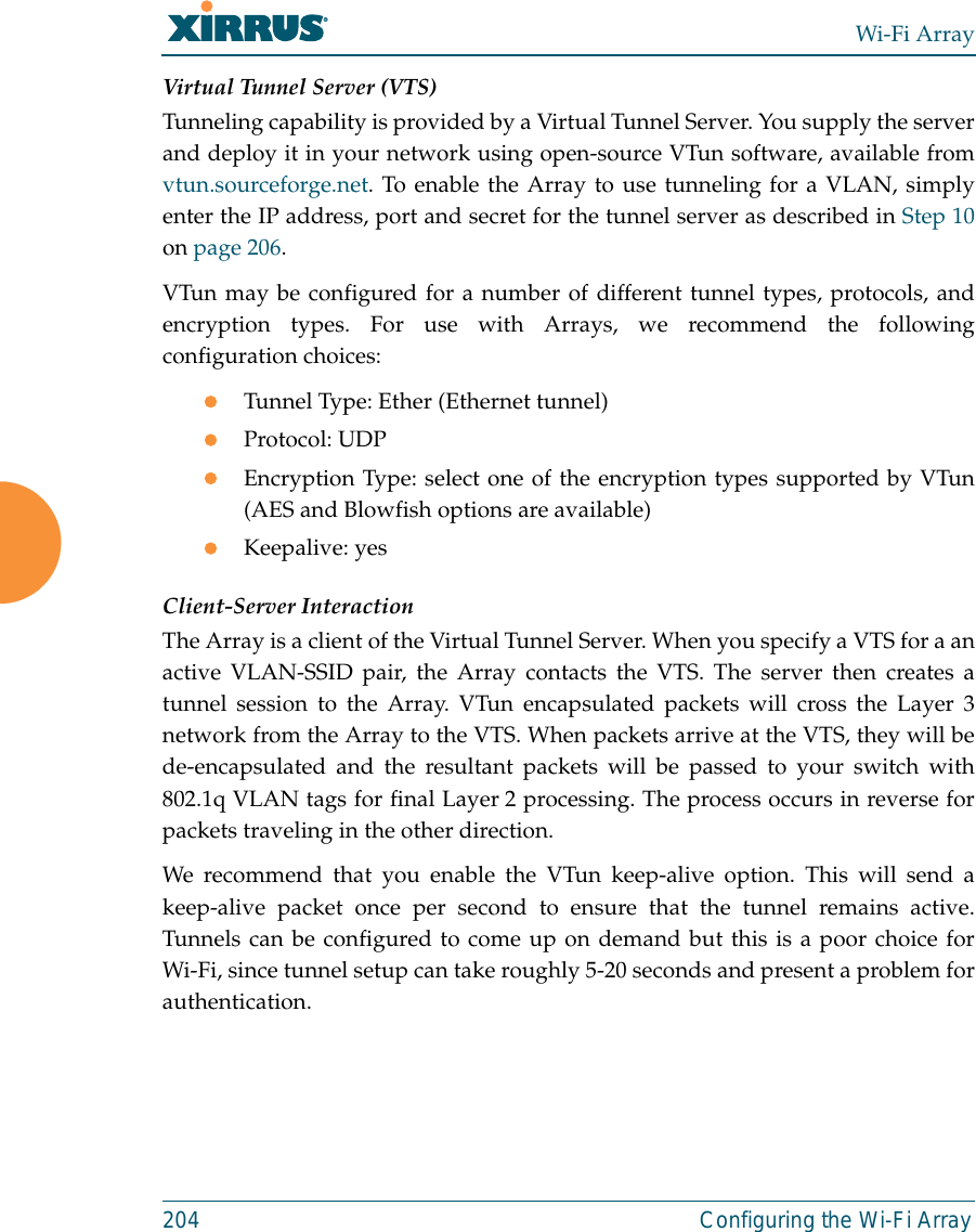 Wi-Fi Array204 Configuring the Wi-Fi ArrayVirtual Tunnel Server (VTS)Tunneling capability is provided by a Virtual Tunnel Server. You supply the serverand deploy it in your network using open-source VTun software, available fromvtun.sourceforge.net. To enable the Array to use tunneling for a VLAN, simplyenter the IP address, port and secret for the tunnel server as described in Step 10on page 206. VTun may be configured for a number of different tunnel types, protocols, andencryption types. For use with Arrays, we recommend the followingconfiguration choices:zTunnel Type: Ether (Ethernet tunnel) zProtocol: UDPzEncryption Type: select one of the encryption types supported by VTun(AES and Blowfish options are available) zKeepalive: yesClient-Server InteractionThe Array is a client of the Virtual Tunnel Server. When you specify a VTS for a anactive VLAN-SSID pair, the Array contacts the VTS. The server then creates atunnel session to the Array. VTun encapsulated packets will cross the Layer 3network from the Array to the VTS. When packets arrive at the VTS, they will bede-encapsulated and the resultant packets will be passed to your switch with802.1q VLAN tags for final Layer 2 processing. The process occurs in reverse forpackets traveling in the other direction. We recommend that you enable the VTun keep-alive option. This will send akeep-alive packet once per second to ensure that the tunnel remains active.Tunnels can be configured to come up on demand but this is a poor choice forWi-Fi, since tunnel setup can take roughly 5-20 seconds and present a problem forauthentication. 