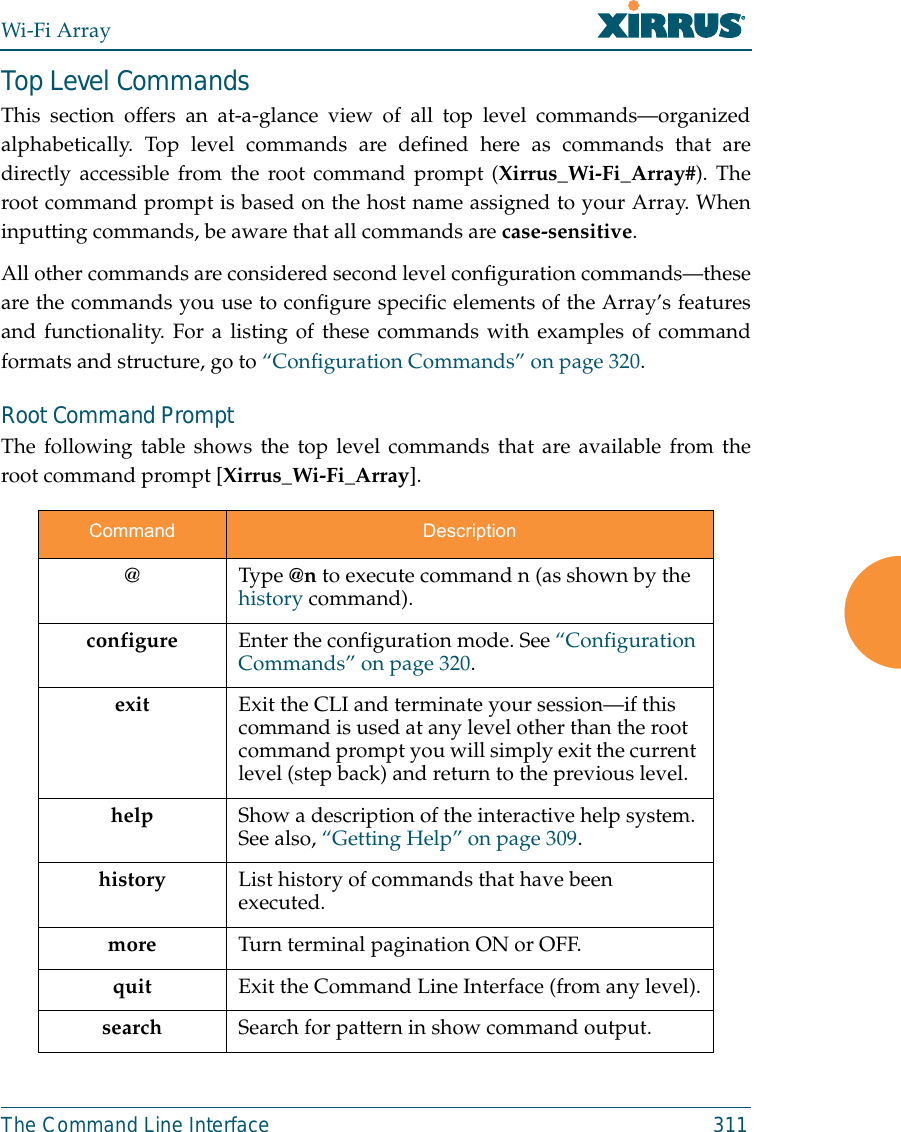 Wi-Fi ArrayThe Command Line Interface 311Top Level CommandsThis section offers an at-a-glance view of all top level commands—organizedalphabetically. Top level commands are defined here as commands that aredirectly accessible from the root command prompt (Xirrus_Wi-Fi_Array#). Theroot command prompt is based on the host name assigned to your Array. Wheninputting commands, be aware that all commands are case-sensitive.All other commands are considered second level configuration commands—theseare the commands you use to configure specific elements of the Array’s featuresand functionality. For a listing of these commands with examples of commandformats and structure, go to “Configuration Commands” on page 320.Root Command PromptThe following table shows the top level commands that are available from theroot command prompt [Xirrus_Wi-Fi_Array].Command Description@ Type @n to execute command n (as shown by the history command).configure  Enter the configuration mode. See “Configuration Commands” on page 320. exit Exit the CLI and terminate your session—if this command is used at any level other than the root command prompt you will simply exit the current level (step back) and return to the previous level.help Show a description of the interactive help system. See also, “Getting Help” on page 309. history List history of commands that have been executed.more Turn terminal pagination ON or OFF.quit Exit the Command Line Interface (from any level).search Search for pattern in show command output. 