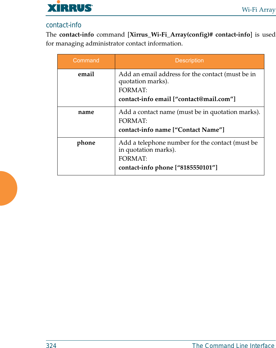 Wi-Fi Array324 The Command Line Interfacecontact-info The contact-info command [Xirrus_Wi-Fi_Array(config)# contact-info] is usedfor managing administrator contact information.Command Descriptionemail Add an email address for the contact (must be in quotation marks).FORMAT:contact-info email [“contact@mail.com”]name Add a contact name (must be in quotation marks).FORMAT:contact-info name [“Contact Name”]phone Add a telephone number for the contact (must be in quotation marks).FORMAT:contact-info phone [“8185550101”]