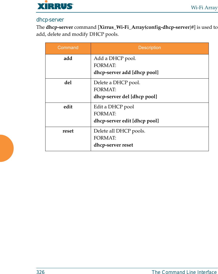 Wi-Fi Array326 The Command Line Interfacedhcp-server The dhcp-server command [Xirrus_Wi-Fi_Array(config-dhcp-server)#] is used toadd, delete and modify DHCP pools.Command Descriptionadd Add a DHCP pool.FORMAT:dhcp-server add [dhcp pool]del Delete a DHCP pool.FORMAT:dhcp-server del [dhcp pool]edit Edit a DHCP poolFORMAT:dhcp-server edit [dhcp pool]reset Delete all DHCP pools.FORMAT:dhcp-server reset