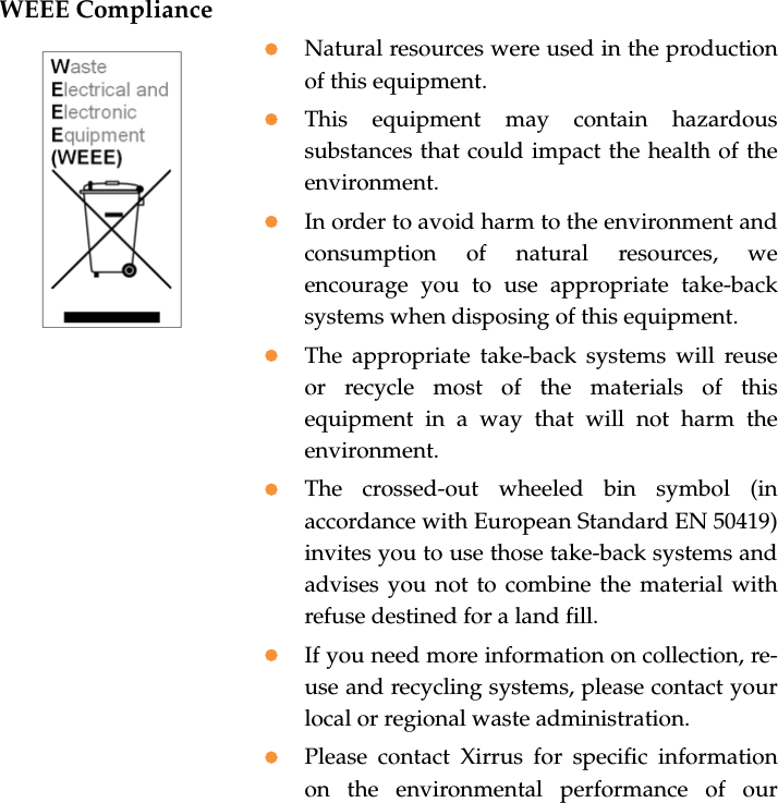WEEE CompliancezNatural resources were used in the production of this equipment.zThis equipment may contain hazardous substances that could impact the health of the environment.zIn order to avoid harm to the environment and consumption of natural resources, we encourage you to use appropriate take-back systems when disposing of this equipment.zThe appropriate take-back systems will reuse or recycle most of the materials of this equipment in a way that will not harm the environment.zThe crossed-out wheeled bin symbol (in accordance with European Standard EN 50419) invites you to use those take-back systems and advises you not to combine the material with refuse destined for a land fill.zIf you need more information on collection, re-use and recycling systems, please contact your local or regional waste administration.zPlease contact Xirrus for specific information on the environmental performance of our