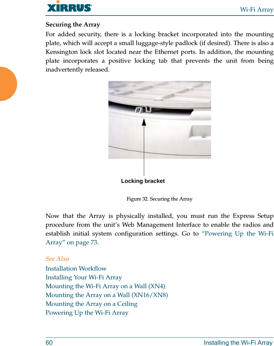 Wi-Fi Array60 Installing the Wi-Fi ArraySecuring the ArrayFor added security, there is a locking bracket incorporated into the mounting plate, which will accept a small luggage-style padlock (if desired). There is also a Kensington lock slot located near the Ethernet ports. In addition, the mounting plate incorporates a positive locking tab that prevents the unit from being inadvertently released. Figure 32. Securing the ArrayNow that the Array is physically installed, you must run the Express Setup procedure from the unit’s Web Management Interface to enable the radios and establish initial system configuration settings. Go to “Powering Up the Wi-Fi Array” on page 73.See AlsoInstallation WorkflowInstalling Your Wi-Fi ArrayMounting the Wi-Fi Array on a Wall (XN4)Mounting the Array on a Wall (XN16/XN8)Mounting the Array on a CeilingPowering Up the Wi-Fi ArrayLocking bracket