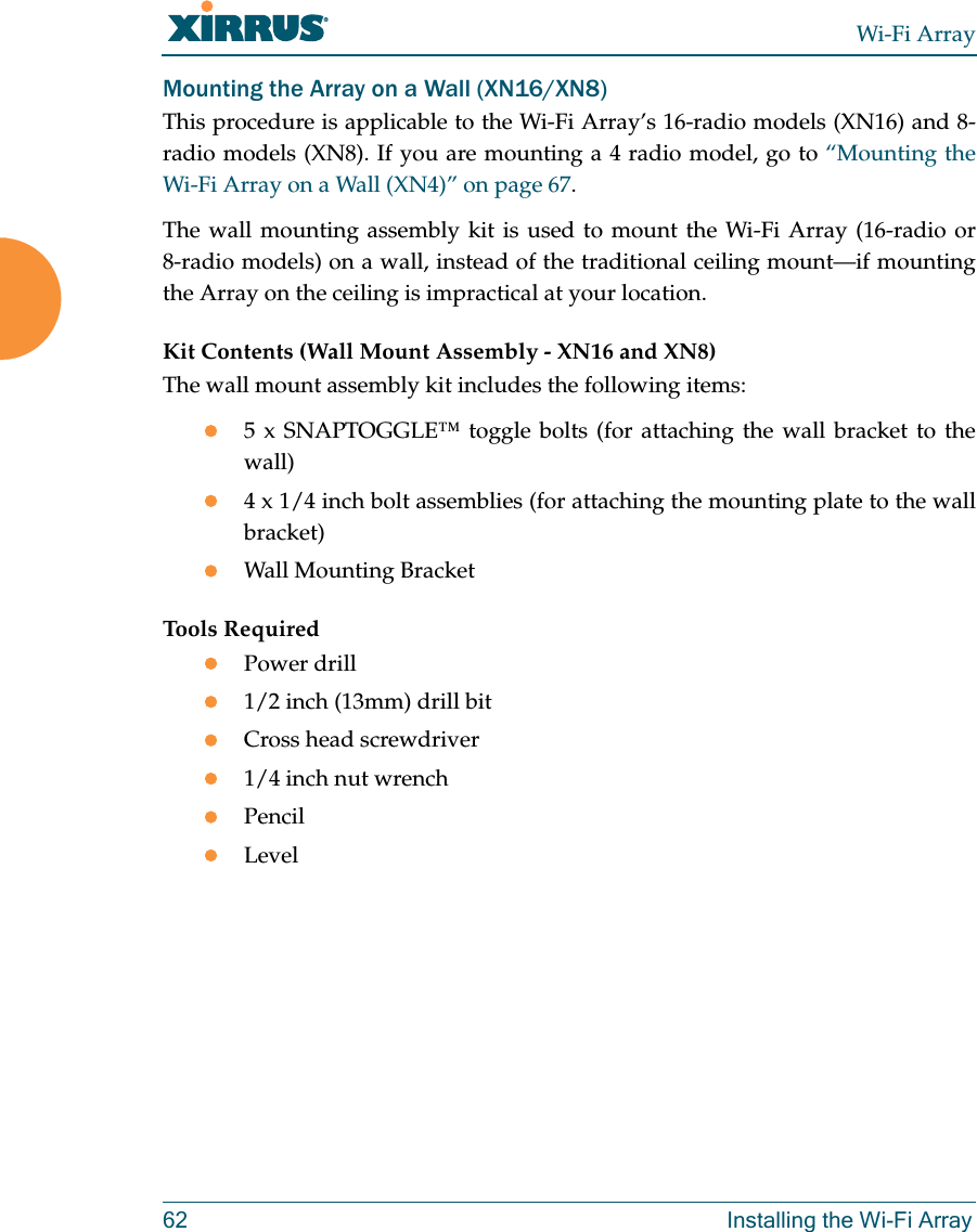 Wi-Fi Array62 Installing the Wi-Fi ArrayMounting the Array on a Wall (XN16/XN8)This procedure is applicable to the Wi-Fi Array’s 16-radio models (XN16) and 8-radio models (XN8). If you are mounting a 4 radio model, go to “Mounting the Wi-Fi Array on a Wall (XN4)” on page 67.The wall mounting assembly kit is used to mount the Wi-Fi Array (16-radio or 8-radio models) on a wall, instead of the traditional ceiling mount—if mounting the Array on the ceiling is impractical at your location.Kit Contents (Wall Mount Assembly - XN16 and XN8)The wall mount assembly kit includes the following items:z5 x SNAPTOGGLE™ toggle bolts (for attaching the wall bracket to the wall)z4 x 1/4 inch bolt assemblies (for attaching the mounting plate to the wall bracket)zWall Mounting BracketTools RequiredzPower drillz1/2 inch (13mm) drill bitzCross head screwdriverz1/4 inch nut wrenchzPencilzLevel