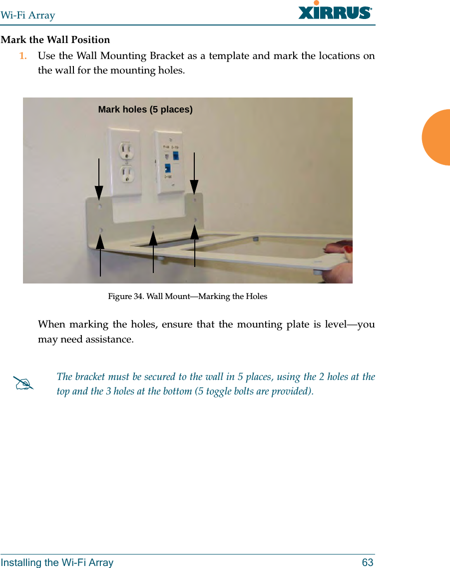 Wi-Fi ArrayInstalling the Wi-Fi Array 63Mark the Wall Position1. Use the Wall Mounting Bracket as a template and mark the locations on the wall for the mounting holes. Figure 34. Wall Mount—Marking the HolesWhen marking the holes, ensure that the mounting plate is level—you may need assistance.#The bracket must be secured to the wall in 5 places, using the 2 holes at the top and the 3 holes at the bottom (5 toggle bolts are provided).Mark holes (5 places)