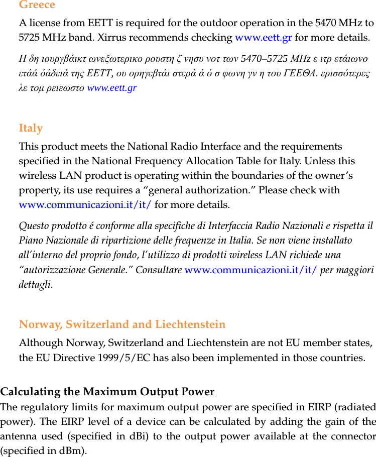 GreeceA license from EETT is required for the outdoor operation in the 5470 MHz to 5725 MHz band. Xirrus recommends checking www.eett.gr for more details.Η δη ιουργβάικτ ωνεξωτερικο ρουστη ζ νησυ νοτ των 5470–5725 ΜΗz ε ιτρ ετάιωνο ετάά όάδειά της ΕΕΤΤ, ου ορηγεβτάι στερά ά ό σ φωνη γν η του ΓΕΕΘΑ. ερισσότερες λε τομ ρειεωστο www.eett.grItalyThis product meets the National Radio Interface and the requirements specified in the National Frequency Allocation Table for Italy. Unless this wireless LAN product is operating within the boundaries of the owner’s property, its use requires a “general authorization.” Please check with www.communicazioni.it/it/ for more details.Questo prodotto é conforme alla specifiche di Interfaccia Radio Nazionali e rispetta il Piano Nazionale di ripartizione delle frequenze in Italia. Se non viene installato all’interno del proprio fondo, l’utilizzo di prodotti wireless LAN richiede una “autorizzazione Generale.” Consultare www.communicazioni.it/it/ per maggiori dettagli.Norway, Switzerland and LiechtensteinAlthough Norway, Switzerland and Liechtenstein are not EU member states, the EU Directive 1999/5/EC has also been implemented in those countries.Calculating the Maximum Output Power The regulatory limits for maximum output power are specified in EIRP (radiated power). The EIRP level of a device can be calculated by adding the gain of the antenna used (specified in dBi) to the output power available at the connector (specified in dBm).