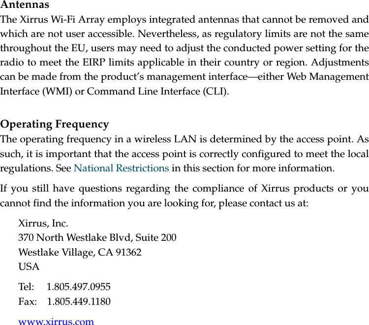 AntennasThe Xirrus Wi-Fi Array employs integrated antennas that cannot be removed and which are not user accessible. Nevertheless, as regulatory limits are not the same throughout the EU, users may need to adjust the conducted power setting for the radio to meet the EIRP limits applicable in their country or region. Adjustments can be made from the product’s management interface—either Web Management Interface (WMI) or Command Line Interface (CLI).Operating FrequencyThe operating frequency in a wireless LAN is determined by the access point. As such, it is important that the access point is correctly configured to meet the local regulations. See National Restrictions in this section for more information.If you still have questions regarding the compliance of Xirrus products or you cannot find the information you are looking for, please contact us at:Xirrus, Inc.370 North Westlake Blvd, Suite 200Westlake Village, CA 91362USATel: 1.805.497.0955Fax: 1.805.449.1180www.xirrus.com