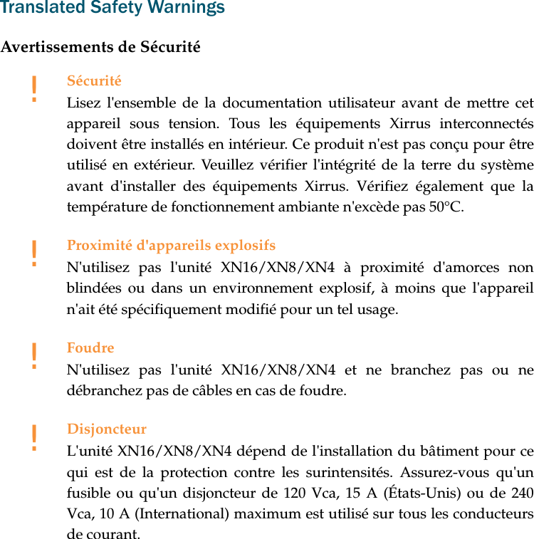 Translated Safety WarningsAvertissements de Sécurité!SécuritéLisez l'ensemble de la documentation utilisateur avant de mettre cet appareil sous tension. Tous les équipements Xirrus interconnectés doivent être installés en intérieur. Ce produit n'est pas conçu pour être utilisé en extérieur. Veuillez vérifier l'intégrité de la terre du système avant d'installer des équipements Xirrus. Vérifiez également que la température de fonctionnement ambiante n'excède pas 50°C.!Proximité d'appareils explosifsN'utilisez pas l'unité XN16/XN8/XN4 à proximité d'amorces non blindées ou dans un environnement explosif, à moins que l'appareil n'ait été spécifiquement modifié pour un tel usage.!FoudreN'utilisez pas l'unité XN16/XN8/XN4 et ne branchez pas ou ne débranchez pas de câbles en cas de foudre.!DisjoncteurL'unité XN16/XN8/XN4 dépend de l'installation du bâtiment pour ce qui est de la protection contre les surintensités. Assurez-vous qu'un fusible ou qu'un disjoncteur de 120 Vca, 15 A (États-Unis) ou de 240 Vca, 10 A (International) maximum est utilisé sur tous les conducteurs de courant.