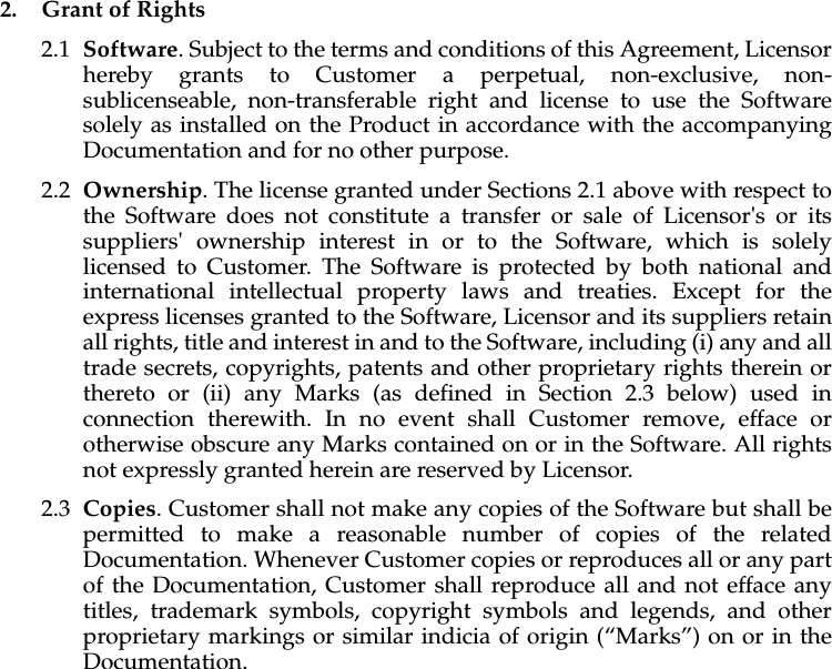2. Grant of Rights2.1 Software. Subject to the terms and conditions of this Agreement, Licensor hereby grants to Customer a perpetual, non-exclusive, non-sublicenseable, non-transferable right and license to use the Software solely as installed on the Product in accordance with the accompanying Documentation and for no other purpose. 2.2 Ownership. The license granted under Sections 2.1 above with respect to the Software does not constitute a transfer or sale of Licensor's or its suppliers' ownership interest in or to the Software, which is solely licensed to Customer. The Software is protected by both national and international intellectual property laws and treaties. Except for the express licenses granted to the Software, Licensor and its suppliers retain all rights, title and interest in and to the Software, including (i) any and all trade secrets, copyrights, patents and other proprietary rights therein or thereto or (ii) any Marks (as defined in Section 2.3 below) used in connection therewith. In no event shall Customer remove, efface or otherwise obscure any Marks contained on or in the Software. All rights not expressly granted herein are reserved by Licensor. 2.3 Copies. Customer shall not make any copies of the Software but shall be permitted to make a reasonable number of copies of the related Documentation. Whenever Customer copies or reproduces all or any part of the Documentation, Customer shall reproduce all and not efface any titles, trademark symbols, copyright symbols and legends, and other proprietary markings or similar indicia of origin (“Marks”) on or in the Documentation.