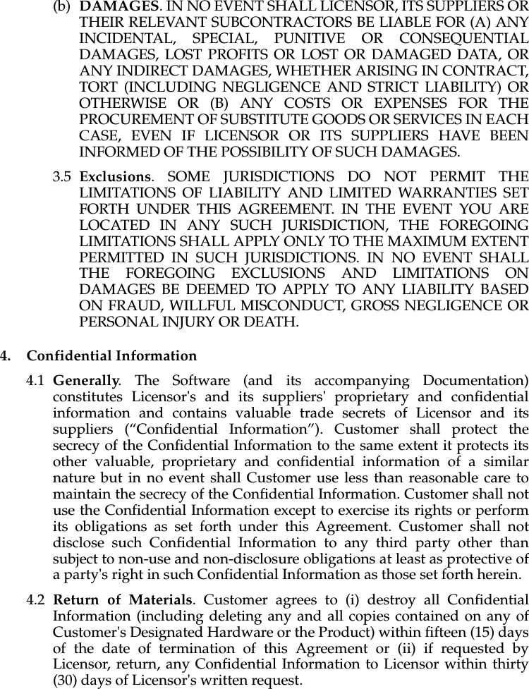 (b) DAMAGES. IN NO EVENT SHALL LICENSOR, ITS SUPPLIERS OR THEIR RELEVANT SUBCONTRACTORS BE LIABLE FOR (A) ANY INCIDENTAL, SPECIAL, PUNITIVE OR CONSEQUENTIAL DAMAGES, LOST PROFITS OR LOST OR DAMAGED DATA, OR ANY INDIRECT DAMAGES, WHETHER ARISING IN CONTRACT, TORT (INCLUDING NEGLIGENCE AND STRICT LIABILITY) OR OTHERWISE OR (B) ANY COSTS OR EXPENSES FOR THE PROCUREMENT OF SUBSTITUTE GOODS OR SERVICES IN EACH CASE, EVEN IF LICENSOR OR ITS SUPPLIERS HAVE BEEN INFORMED OF THE POSSIBILITY OF SUCH DAMAGES.3.5 Exclusions. SOME JURISDICTIONS DO NOT PERMIT THE LIMITATIONS OF LIABILITY AND LIMITED WARRANTIES SET FORTH UNDER THIS AGREEMENT. IN THE EVENT YOU ARE LOCATED IN ANY SUCH JURISDICTION, THE FOREGOING LIMITATIONS SHALL APPLY ONLY TO THE MAXIMUM EXTENT PERMITTED IN SUCH JURISDICTIONS. IN NO EVENT SHALL THE FOREGOING EXCLUSIONS AND LIMITATIONS ON DAMAGES BE DEEMED TO APPLY TO ANY LIABILITY BASED ON FRAUD, WILLFUL MISCONDUCT, GROSS NEGLIGENCE OR PERSONAL INJURY OR DEATH.4. Confidential Information4.1 Generally. The Software (and its accompanying Documentation) constitutes Licensor's and its suppliers' proprietary and confidential information and contains valuable trade secrets of Licensor and its suppliers (“Confidential Information”). Customer shall protect the secrecy of the Confidential Information to the same extent it protects its other valuable, proprietary and confidential information of a similar nature but in no event shall Customer use less than reasonable care to maintain the secrecy of the Confidential Information. Customer shall not use the Confidential Information except to exercise its rights or perform its obligations as set forth under this Agreement. Customer shall not disclose such Confidential Information to any third party other than subject to non-use and non-disclosure obligations at least as protective of a party's right in such Confidential Information as those set forth herein. 4.2 Return of Materials. Customer agrees to (i) destroy all Confidential Information (including deleting any and all copies contained on any of Customer's Designated Hardware or the Product) within fifteen (15) days of the date of termination of this Agreement or (ii) if requested by Licensor, return, any Confidential Information to Licensor within thirty (30) days of Licensor's written request.