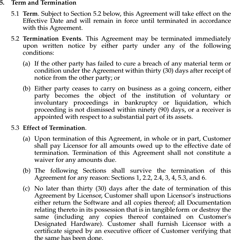 5. Term and Termination5.1 Term. Subject to Section 5.2 below, this Agreement will take effect on the Effective Date and will remain in force until terminated in accordance with this Agreement.5.2 Termination Events. This Agreement may be terminated immediately upon written notice by either party under any of the following conditions: (a) If the other party has failed to cure a breach of any material term or condition under the Agreement within thirty (30) days after receipt of notice from the other party; or(b) Either party ceases to carry on business as a going concern, either party becomes the object of the institution of voluntary or involuntary proceedings in bankruptcy or liquidation, which proceeding is not dismissed within ninety (90) days, or a receiver is appointed with respect to a substantial part of its assets.5.3 Effect of Termination. (a) Upon termination of this Agreement, in whole or in part, Customer shall pay Licensor for all amounts owed up to the effective date of termination. Termination of this Agreement shall not constitute a waiver for any amounts due. (b) The following Sections shall survive the termination of this Agreement for any reason: Sections 1, 2.2, 2.4, 3, 4, 5.3, and 6. (c) No later than thirty (30) days after the date of termination of this Agreement by Licensor, Customer shall upon Licensor's instructions either return the Software and all copies thereof; all Documentation relating thereto in its possession that is in tangible form or destroy the same (including any copies thereof contained on Customer's Designated Hardware). Customer shall furnish Licensor with a certificate signed by an executive officer of Customer verifying that the same has been done.
