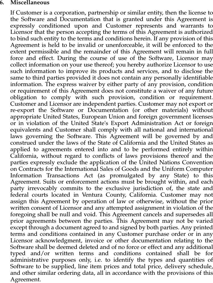 6. MiscellaneousIf Customer is a corporation, partnership or similar entity, then the license to the Software and Documentation that is granted under this Agreement is expressly conditioned upon and Customer represents and warrants to Licensor that the person accepting the terms of this Agreement is authorized to bind such entity to the terms and conditions herein. If any provision of this Agreement is held to be invalid or unenforceable, it will be enforced to the extent permissible and the remainder of this Agreement will remain in full force and effect. During the course of use of the Software, Licensor may collect information on your use thereof; you hereby authorize Licensor to use such information to improve its products and services, and to disclose the same to third parties provided it does not contain any personally identifiable information. The express waiver by either party of any provision, condition or requirement of this Agreement does not constitute a waiver of any future obligation to comply with such provision, condition or requirement. Customer and Licensor are independent parties. Customer may not export or re-export the Software or Documentation (or other materials) without appropriate United States, European Union and foreign government licenses or in violation of the United State's Export Administration Act or foreign equivalents and Customer shall comply with all national and international laws governing the Software. This Agreement will be governed by and construed under the laws of the State of California and the United States as applied to agreements entered into and to be performed entirely within California, without regard to conflicts of laws provisions thereof and the parties expressly exclude the application of the United Nations Convention on Contracts for the International Sales of Goods and the Uniform Computer Information Transactions Act (as promulgated by any State) to this Agreement. Suits or enforcement actions must be brought within, and each party irrevocably commits to the exclusive jurisdiction of, the state and federal courts located in Ventura County, California. Customer may not assign this Agreement by operation of law or otherwise, without the prior written consent of Licensor and any attempted assignment in violation of the foregoing shall be null and void. This Agreement cancels and supersedes all prior agreements between the parties. This Agreement may not be varied except through a document agreed to and signed by both parties. Any printed terms and conditions contained in any Customer purchase order or in any Licensor acknowledgment, invoice or other documentation relating to the Software shall be deemed deleted and of no force or effect and any additional typed and/or written terms and conditions contained shall be for administrative purposes only, i.e. to identify the types and quantities of Software to be supplied, line item prices and total price, delivery schedule, and other similar ordering data, all in accordance with the provisions of this Agreement.