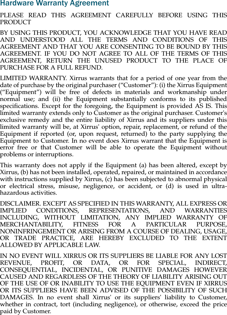 Hardware Warranty AgreementPLEASE READ THIS AGREEMENT CAREFULLY BEFORE USING THIS PRODUCTBY USING THIS PRODUCT, YOU ACKNOWLEDGE THAT YOU HAVE READ AND UNDERSTOOD ALL THE TERMS AND CONDITIONS OF THIS AGREEMENT AND THAT YOU ARE CONSENTING TO BE BOUND BY THIS AGREEMENT. IF YOU DO NOT AGREE TO ALL OF THE TERMS OF THIS AGREEMENT, RETURN THE UNUSED PRODUCT TO THE PLACE OF PURCHASE FOR A FULL REFUND.LIMITED WARRANTY. Xirrus warrants that for a period of one year from the date of purchase by the original purchaser (“Customer”): (i) the Xirrus Equipment (“Equipment”) will be free of defects in materials and workmanship under normal use; and (ii) the Equipment substantially conforms to its published specifications. Except for the foregoing, the Equipment is provided AS IS. This limited warranty extends only to Customer as the original purchaser. Customer's exclusive remedy and the entire liability of Xirrus and its suppliers under this limited warranty will be, at Xirrus' option, repair, replacement, or refund of the Equipment if reported (or, upon request, returned) to the party supplying the Equipment to Customer. In no event does Xirrus warrant that the Equipment is error free or that Customer will be able to operate the Equipment without problems or interruptions. This warranty does not apply if the Equipment (a) has been altered, except by Xirrus, (b) has not been installed, operated, repaired, or maintained in accordance with instructions supplied by Xirrus, (c) has been subjected to abnormal physical or electrical stress, misuse, negligence, or accident, or (d) is used in ultra-hazardous activities. DISCLAIMER. EXCEPT AS SPECIFIED IN THIS WARRANTY, ALL EXPRESS OR IMPLIED CONDITIONS, REPRESENTATIONS, AND WARRANTIES INCLUDING, WITHOUT LIMITATION, ANY IMPLIED WARRANTY OF MERCHANTABILITY, FITNESS FOR A PARTICULAR PURPOSE, NONINFRINGEMENT OR ARISING FROM A COURSE OF DEALING, USAGE, OR TRADE PRACTICE, ARE HEREBY EXCLUDED TO THE EXTENT ALLOWED BY APPLICABLE LAW. IN NO EVENT WILL XIRRUS OR ITS SUPPLIERS BE LIABLE FOR ANY LOST REVENUE, PROFIT, OR DATA, OR FOR SPECIAL, INDIRECT, CONSEQUENTIAL, INCIDENTAL, OR PUNITIVE DAMAGES HOWEVER CAUSED AND REGARDLESS OF THE THEORY OF LIABILITY ARISING OUT OF THE USE OF OR INABILITY TO USE THE EQUIPMENT EVEN IF XIRRUS OR ITS SUPPLIERS HAVE BEEN ADVISED OF THE POSSIBILITY OF SUCH DAMAGES. In no event shall Xirrus' or its suppliers' liability to Customer, whether in contract, tort (including negligence), or otherwise, exceed the price paid by Customer.