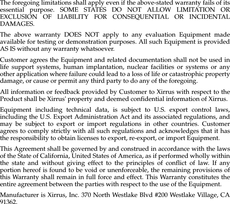 The foregoing limitations shall apply even if the above-stated warranty fails of its essential purpose. SOME STATES DO NOT ALLOW LIMITATION OR EXCLUSION OF LIABILITY FOR CONSEQUENTIAL OR INCIDENTAL DAMAGES. The above warranty DOES NOT apply to any evaluation Equipment made available for testing or demonstration purposes. All such Equipment is provided AS IS without any warranty whatsoever. Customer agrees the Equipment and related documentation shall not be used in life support systems, human implantation, nuclear facilities or systems or any other application where failure could lead to a loss of life or catastrophic property damage, or cause or permit any third party to do any of the foregoing. All information or feedback provided by Customer to Xirrus with respect to the Product shall be Xirrus' property and deemed confidential information of Xirrus.Equipment including technical data, is subject to U.S. export control laws, including the U.S. Export Administration Act and its associated regulations, and may be subject to export or import regulations in other countries. Customer agrees to comply strictly with all such regulations and acknowledges that it has the responsibility to obtain licenses to export, re-export, or import Equipment.This Agreement shall be governed by and construed in accordance with the laws of the State of California, United States of America, as if performed wholly within the state and without giving effect to the principles of conflict of law. If any portion hereof is found to be void or unenforceable, the remaining provisions of this Warranty shall remain in full force and effect. This Warranty constitutes the entire agreement between the parties with respect to the use of the Equipment. Manufacturer is Xirrus, Inc. 370 North Westlake Blvd #200 Westlake Village, CA 91362.
