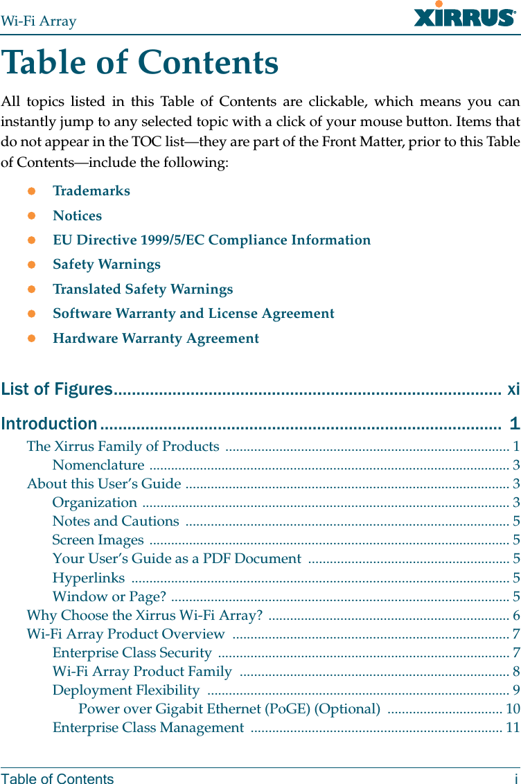 Wi-Fi ArrayTable of Contents iTable of ContentsAll topics listed in this Table of Contents are clickable, which means you can instantly jump to any selected topic with a click of your mouse button. Items that do not appear in the TOC list—they are part of the Front Matter, prior to this Table of Contents—include the following:zTrademarkszNoticeszEU Directive 1999/5/EC Compliance InformationzSafety WarningszTranslated Safety WarningszSoftware Warranty and License AgreementzHardware Warranty AgreementList of Figures...................................................................................... xiIntroduction ......................................................................................... 1The Xirrus Family of Products ............................................................................... 1Nomenclature .................................................................................................... 3About this User’s Guide .......................................................................................... 3Organization ...................................................................................................... 3Notes and Cautions .......................................................................................... 5Screen Images .................................................................................................... 5Your User’s Guide as a PDF Document ........................................................ 5Hyperlinks ......................................................................................................... 5Window or Page? .............................................................................................. 5Why Choose the Xirrus Wi-Fi Array? ................................................................... 6Wi-Fi Array Product Overview ............................................................................. 7Enterprise Class Security ................................................................................. 7Wi-Fi Array Product Family ........................................................................... 8Deployment Flexibility .................................................................................... 9Power over Gigabit Ethernet (PoGE) (Optional) ................................ 10Enterprise Class Management ...................................................................... 11