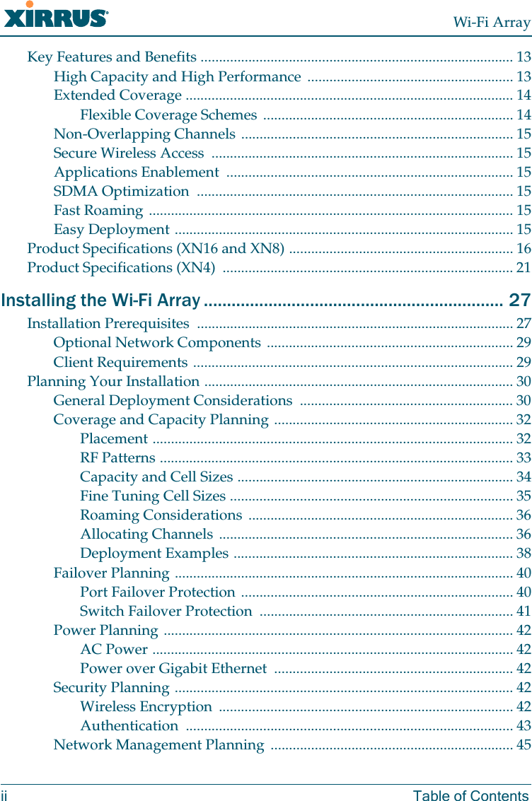 Wi-Fi Arrayii Table of ContentsKey Features and Benefits ..................................................................................... 13High Capacity and High Performance ........................................................ 13Extended Coverage ......................................................................................... 14Flexible Coverage Schemes .................................................................... 14Non-Overlapping Channels .......................................................................... 15Secure Wireless Access .................................................................................. 15Applications Enablement .............................................................................. 15SDMA Optimization ...................................................................................... 15Fast Roaming ................................................................................................... 15Easy Deployment ............................................................................................ 15Product Specifications (XN16 and XN8) ............................................................. 16Product Specifications (XN4) ............................................................................... 21Installing the Wi-Fi Array ................................................................. 27Installation Prerequisites ...................................................................................... 27Optional Network Components ................................................................... 29Client Requirements ....................................................................................... 29Planning Your Installation .................................................................................... 30General Deployment Considerations .......................................................... 30Coverage and Capacity Planning ................................................................. 32Placement .................................................................................................. 32RF Patterns ................................................................................................ 33Capacity and Cell Sizes ........................................................................... 34Fine Tuning Cell Sizes ............................................................................. 35Roaming Considerations ........................................................................ 36Allocating Channels ................................................................................ 36Deployment Examples ............................................................................ 38Failover Planning ............................................................................................ 40Port Failover Protection .......................................................................... 40Switch Failover Protection ..................................................................... 41Power Planning ............................................................................................... 42AC Power .................................................................................................. 42Power over Gigabit Ethernet ................................................................. 42Security Planning ............................................................................................ 42Wireless Encryption ................................................................................ 42Authentication ......................................................................................... 43Network Management Planning .................................................................. 45