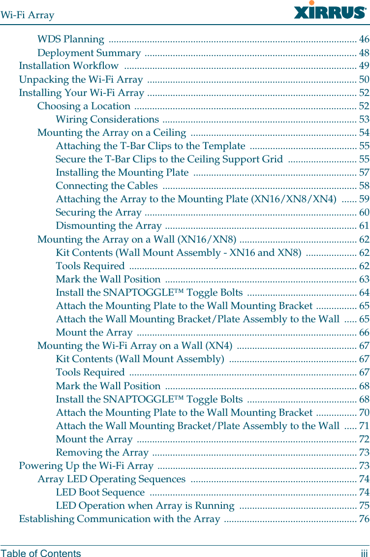Wi-Fi ArrayTable of Contents iiiWDS Planning ................................................................................................. 46Deployment Summary ................................................................................... 48Installation Workflow ........................................................................................... 49Unpacking the Wi-Fi Array .................................................................................. 50Installing Your Wi-Fi Array .................................................................................. 52Choosing a Location ....................................................................................... 52Wiring Considerations ............................................................................ 53Mounting the Array on a Ceiling ................................................................. 54Attaching the T-Bar Clips to the Template .......................................... 55Secure the T-Bar Clips to the Ceiling Support Grid ........................... 55Installing the Mounting Plate ................................................................ 57Connecting the Cables ............................................................................ 58Attaching the Array to the Mounting Plate (XN16/XN8/XN4) ...... 59Securing the Array ................................................................................... 60Dismounting the Array ........................................................................... 61Mounting the Array on a Wall (XN16/XN8) .............................................. 62Kit Contents (Wall Mount Assembly - XN16 and XN8) .................... 62Tools Required ......................................................................................... 62Mark the Wall Position ........................................................................... 63Install the SNAPTOGGLE™ Toggle Bolts ........................................... 64Attach the Mounting Plate to the Wall Mounting Bracket ................ 65Attach the Wall Mounting Bracket/Plate Assembly to the Wall ..... 65Mount the Array ...................................................................................... 66Mounting the Wi-Fi Array on a Wall (XN4) ............................................... 67Kit Contents (Wall Mount Assembly) .................................................. 67Tools Required ......................................................................................... 67Mark the Wall Position ........................................................................... 68Install the SNAPTOGGLE™ Toggle Bolts ........................................... 68Attach the Mounting Plate to the Wall Mounting Bracket ................ 70Attach the Wall Mounting Bracket/Plate Assembly to the Wall ..... 71Mount the Array ...................................................................................... 72Removing the Array ................................................................................ 73Powering Up the Wi-Fi Array .............................................................................. 73Array LED Operating Sequences ................................................................. 74LED Boot Sequence ................................................................................. 74LED Operation when Array is Running .............................................. 75Establishing Communication with the Array .................................................... 76