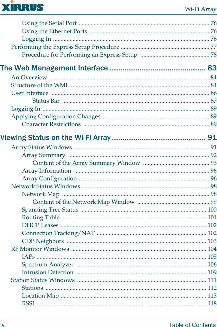 Wi-Fi Arrayiv Table of ContentsUsing the Serial Port ....................................................................................... 76Using the Ethernet Ports ................................................................................ 76Logging In ........................................................................................................ 76Performing the Express Setup Procedure ........................................................... 77Procedure for Performing an Express Setup .............................................. 78The Web Management Interface ................................................... 83An Overview .......................................................................................................... 84Structure of the WMI ............................................................................................. 84User Interface ......................................................................................................... 86Status Bar .................................................................................................. 87Logging In ............................................................................................................... 89Applying Configuration Changes ....................................................................... 89Character Restrictions .................................................................................... 89Viewing Status on the Wi-Fi Array.................................................. 91Array Status Windows .......................................................................................... 91Array Summary .............................................................................................. 92Content of the Array Summary Window ............................................ 93Array Information .......................................................................................... 96Array Configuration ....................................................................................... 96Network Status Windows ..................................................................................... 98Network Map .................................................................................................. 98Content of the Network Map Window ................................................ 99Spanning Tree Status .................................................................................... 100Routing Table ................................................................................................ 101DHCP Leases ................................................................................................. 102Connection Tracking/NAT ......................................................................... 102CDP Neighbors ............................................................................................. 103RF Monitor Windows .......................................................................................... 104IAPs ................................................................................................................. 105Spectrum Analyzer ...................................................................................... 106Intrusion Detection ...................................................................................... 109Station Status Windows ...................................................................................... 111Stations ........................................................................................................... 112Location Map ................................................................................................. 113RSSI ................................................................................................................. 118