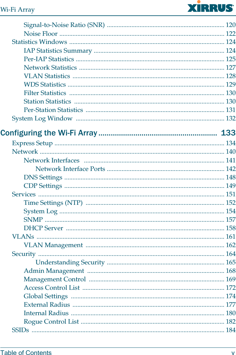 Wi-Fi ArrayTable of Contents vSignal-to-Noise Ratio (SNR) ........................................................................ 120Noise Floor ..................................................................................................... 122Statistics Windows ............................................................................................... 124IAP Statistics Summary ................................................................................ 124Per-IAP Statistics ........................................................................................... 125Network Statistics ......................................................................................... 127VLAN Statistics ............................................................................................. 128WDS Statistics ................................................................................................ 129Filter Statistics ............................................................................................... 130Station Statistics ............................................................................................ 130Per-Station Statistics ..................................................................................... 131System Log Window ........................................................................................... 132Configuring the Wi-Fi Array .......................................................... 133Express Setup ........................................................................................................ 134Network ................................................................................................................. 140Network Interfaces ...................................................................................... 141Network Interface Ports ........................................................................ 142DNS Settings .................................................................................................. 148CDP Settings .................................................................................................. 149Services .................................................................................................................. 151Time Settings (NTP) ..................................................................................... 152System Log ..................................................................................................... 154SNMP .............................................................................................................. 157DHCP Server ................................................................................................. 158VLANs ................................................................................................................... 161VLAN Management ..................................................................................... 162Security .................................................................................................................. 164Understanding Security ........................................................................ 165Admin Management .................................................................................... 168Management Control ................................................................................... 169Access Control List ....................................................................................... 172Global Settings .............................................................................................. 174External Radius ............................................................................................. 177Internal Radius .............................................................................................. 180Rogue Control List ........................................................................................ 182SSIDs ...................................................................................................................... 184