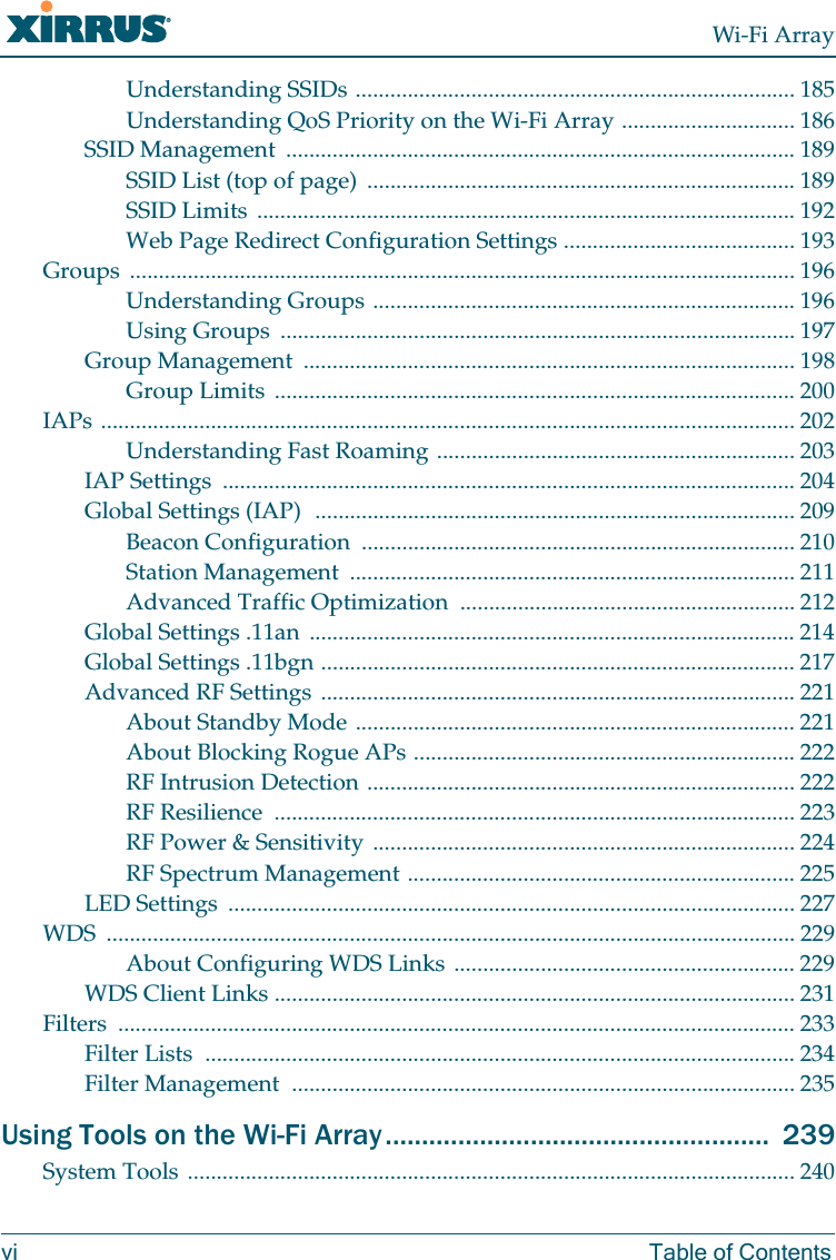 Wi-Fi Arrayvi Table of ContentsUnderstanding SSIDs ............................................................................ 185Understanding QoS Priority on the Wi-Fi Array .............................. 186SSID Management ........................................................................................ 189SSID List (top of page) .......................................................................... 189SSID Limits ............................................................................................. 192Web Page Redirect Configuration Settings ........................................ 193Groups ................................................................................................................... 196Understanding Groups ......................................................................... 196Using Groups ......................................................................................... 197Group Management ..................................................................................... 198Group Limits .......................................................................................... 200IAPs ........................................................................................................................ 202Understanding Fast Roaming .............................................................. 203IAP Settings ................................................................................................... 204Global Settings (IAP) ................................................................................... 209Beacon Configuration ........................................................................... 210Station Management ............................................................................. 211Advanced Traffic Optimization .......................................................... 212Global Settings .11an .................................................................................... 214Global Settings .11bgn .................................................................................. 217Advanced RF Settings .................................................................................. 221About Standby Mode ............................................................................ 221About Blocking Rogue APs .................................................................. 222RF Intrusion Detection .......................................................................... 222RF Resilience .......................................................................................... 223RF Power & Sensitivity ......................................................................... 224RF Spectrum Management ................................................................... 225LED Settings .................................................................................................. 227WDS ....................................................................................................................... 229About Configuring WDS Links ........................................................... 229WDS Client Links .......................................................................................... 231Filters ..................................................................................................................... 233Filter Lists ...................................................................................................... 234Filter Management ....................................................................................... 235Using Tools on the Wi-Fi Array..................................................... 239System Tools ......................................................................................................... 240