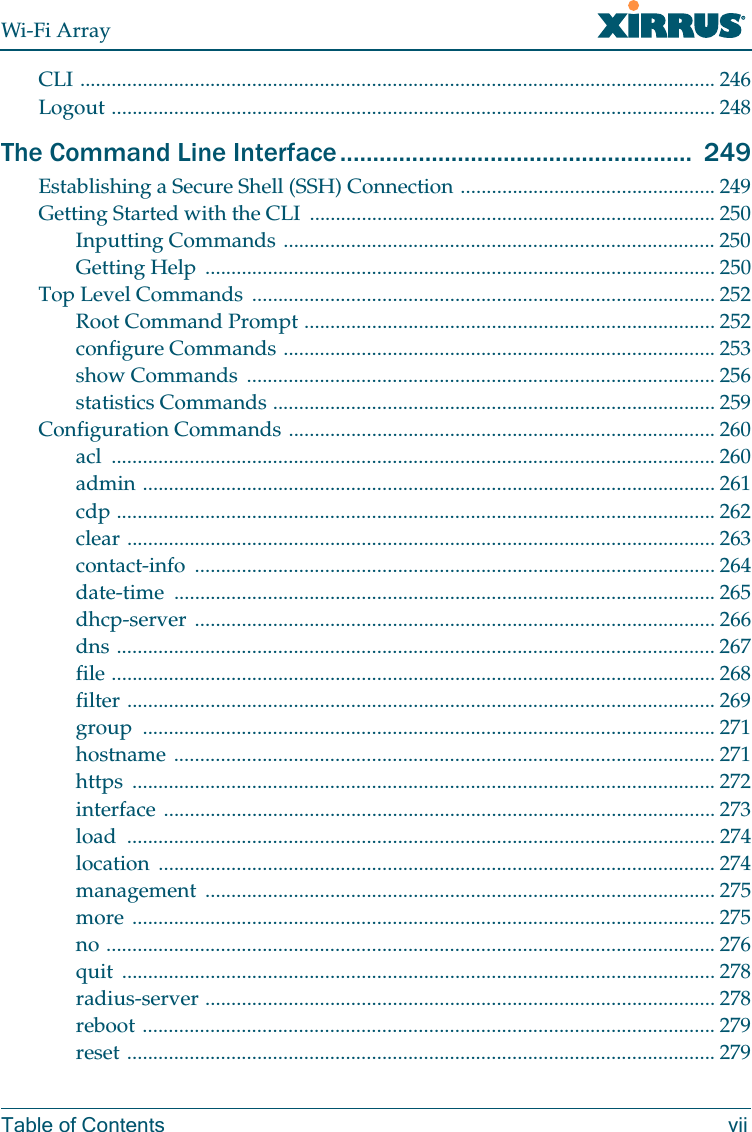 Wi-Fi ArrayTable of Contents viiCLI .......................................................................................................................... 246Logout .................................................................................................................... 248The Command Line Interface ...................................................... 249Establishing a Secure Shell (SSH) Connection ................................................. 249Getting Started with the CLI .............................................................................. 250Inputting Commands ................................................................................... 250Getting Help .................................................................................................. 250Top Level Commands ......................................................................................... 252Root Command Prompt ............................................................................... 252configure Commands ................................................................................... 253show Commands .......................................................................................... 256statistics Commands ..................................................................................... 259Configuration Commands .................................................................................. 260acl .................................................................................................................... 260admin .............................................................................................................. 261cdp ................................................................................................................... 262clear ................................................................................................................. 263contact-info .................................................................................................... 264date-time ........................................................................................................ 265dhcp-server .................................................................................................... 266dns ................................................................................................................... 267file .................................................................................................................... 268filter ................................................................................................................. 269group .............................................................................................................. 271hostname ........................................................................................................ 271https ................................................................................................................ 272interface .......................................................................................................... 273load ................................................................................................................. 274location ........................................................................................................... 274management .................................................................................................. 275more ................................................................................................................ 275no ..................................................................................................................... 276quit .................................................................................................................. 278radius-server .................................................................................................. 278reboot .............................................................................................................. 279reset ................................................................................................................. 279