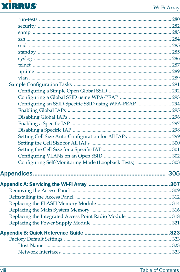 Wi-Fi Arrayviii Table of Contentsrun-tests .......................................................................................................... 280security ........................................................................................................... 282snmp ............................................................................................................... 283ssh .................................................................................................................... 284ssid .................................................................................................................. 285standby ........................................................................................................... 285syslog .............................................................................................................. 286telnet ............................................................................................................... 287uptime ............................................................................................................. 289vlan .................................................................................................................. 289Sample Configuration Tasks .............................................................................. 291Configuring a Simple Open Global SSID .................................................. 292Configuring a Global SSID using WPA-PEAP ......................................... 293Configuring an SSID-Specific SSID using WPA-PEAP ........................... 294Enabling Global IAPs ................................................................................... 295Disabling Global IAPs .................................................................................. 296Enabling a Specific IAP ................................................................................ 297Disabling a Specific IAP ............................................................................... 298Setting Cell Size Auto-Configuration for All IAPs .................................. 299Setting the Cell Size for All IAPs ................................................................ 300Setting the Cell Size for a Specific IAP ....................................................... 301Configuring VLANs on an Open SSID ...................................................... 302Configuring Self-Monitoring Mode (Loopback Tests) ............................ 303Appendices..................................................................................... 305Appendix A: Servicing the Wi-Fi Array .............................................................307Removing the Access Panel ................................................................................ 309Reinstalling the Access Panel ............................................................................. 312Replacing the FLASH Memory Module ........................................................... 314Replacing the Main System Memory ................................................................ 316Replacing the Integrated Access Point Radio Module ................................... 318Replacing the Power Supply Module ............................................................... 321Appendix B: Quick Reference Guide ................................................................323Factory Default Settings ...................................................................................... 323Host Name ..................................................................................................... 323Network Interfaces ....................................................................................... 323