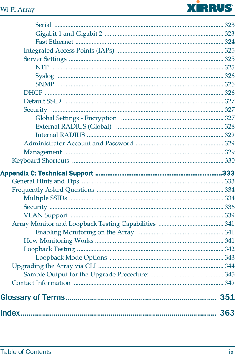 Wi-Fi ArrayTable of Contents ixSerial ........................................................................................................ 323Gigabit 1 and Gigabit 2 ......................................................................... 323Fast Ethernet ........................................................................................... 324Integrated Access Points (IAPs) .................................................................. 325Server Settings ............................................................................................... 325NTP .......................................................................................................... 325Syslog ...................................................................................................... 326SNMP ...................................................................................................... 326DHCP .............................................................................................................. 326Default SSID .................................................................................................. 327Security .......................................................................................................... 327Global Settings - Encryption ............................................................... 327External RADIUS (Global) .................................................................. 328Internal RADIUS .................................................................................... 329Administrator Account and Password ...................................................... 329Management .................................................................................................. 329Keyboard Shortcuts ............................................................................................. 330Appendix C: Technical Support .........................................................................333General Hints and Tips ....................................................................................... 333Frequently Asked Questions .............................................................................. 334Multiple SSIDs ............................................................................................... 334Security ........................................................................................................... 336VLAN Support .............................................................................................. 339Array Monitor and Loopback Testing Capabilities ........................................ 341Enabling Monitoring on the Array ..................................................... 341How Monitoring Works ............................................................................... 341Loopback Testing .......................................................................................... 342Loopback Mode Options ...................................................................... 343Upgrading the Array via CLI ............................................................................. 344Sample Output for the Upgrade Procedure: ............................................. 345Contact Information ............................................................................................ 349Glossary of Terms.......................................................................... 351Index................................................................................................ 363