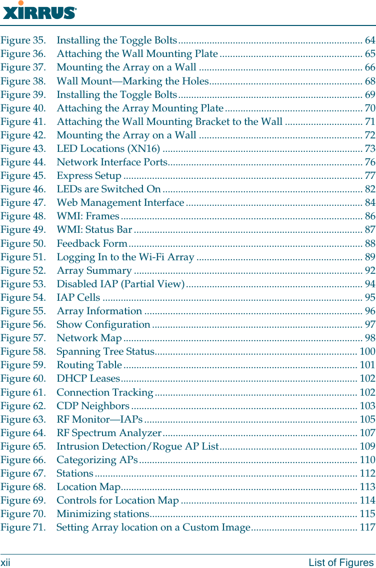Wi-Fi Arrayxii List of FiguresFigure 35. Installing the Toggle Bolts....................................................................... 64Figure 36. Attaching the Wall Mounting Plate ....................................................... 65Figure 37. Mounting the Array on a Wall ............................................................... 66Figure 38. Wall Mount—Marking the Holes........................................................... 68Figure 39. Installing the Toggle Bolts....................................................................... 69Figure 40. Attaching the Array Mounting Plate..................................................... 70Figure 41. Attaching the Wall Mounting Bracket to the Wall .............................. 71Figure 42. Mounting the Array on a Wall ............................................................... 72Figure 43. LED Locations (XN16) ............................................................................. 73Figure 44. Network Interface Ports........................................................................... 76Figure 45. Express Setup ............................................................................................ 77Figure 46. LEDs are Switched On............................................................................. 82Figure 47. Web Management Interface.................................................................... 84Figure 48. WMI: Frames............................................................................................. 86Figure 49. WMI: Status Bar........................................................................................ 87Figure 50. Feedback Form.......................................................................................... 88Figure 51. Logging In to the Wi-Fi Array ................................................................ 89Figure 52. Array Summary ........................................................................................ 92Figure 53. Disabled IAP (Partial View).................................................................... 94Figure 54. IAP Cells .................................................................................................... 95Figure 55. Array Information .................................................................................... 96Figure 56. Show Configuration................................................................................. 97Figure 57. Network Map............................................................................................ 98Figure 58. Spanning Tree Status.............................................................................. 100Figure 59. Routing Table.......................................................................................... 101Figure 60. DHCP Leases........................................................................................... 102Figure 61. Connection Tracking.............................................................................. 102Figure 62. CDP Neighbors....................................................................................... 103Figure 63. RF Monitor—IAPs.................................................................................. 105Figure 64. RF Spectrum Analyzer........................................................................... 107Figure 65. Intrusion Detection/Rogue AP List..................................................... 109Figure 66. Categorizing APs.................................................................................... 110Figure 67. Stations..................................................................................................... 112Figure 68. Location Map........................................................................................... 113Figure 69. Controls for Location Map.................................................................... 114Figure 70. Minimizing stations................................................................................ 115Figure 71. Setting Array location on a Custom Image......................................... 117