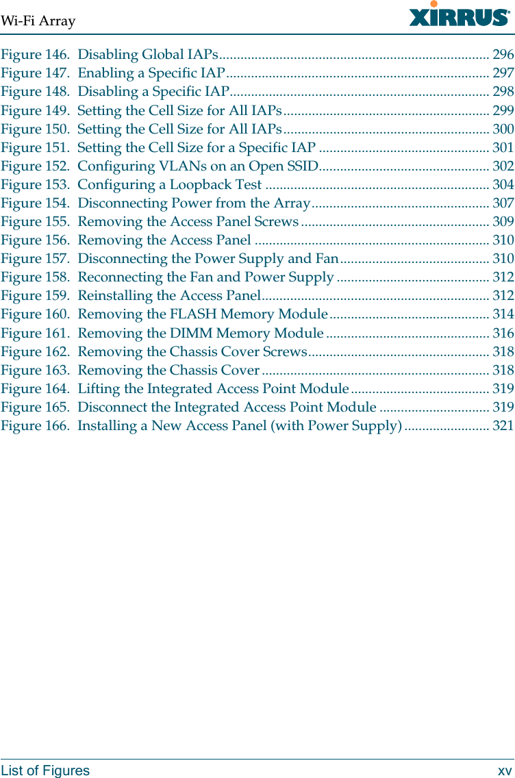 Wi-Fi ArrayList of Figures xvFigure 146. Disabling Global IAPs............................................................................ 296Figure 147. Enabling a Specific IAP.......................................................................... 297Figure 148. Disabling a Specific IAP......................................................................... 298Figure 149. Setting the Cell Size for All IAPs.......................................................... 299Figure 150. Setting the Cell Size for All IAPs.......................................................... 300Figure 151. Setting the Cell Size for a Specific IAP ................................................ 301Figure 152. Configuring VLANs on an Open SSID................................................ 302Figure 153. Configuring a Loopback Test ............................................................... 304Figure 154. Disconnecting Power from the Array.................................................. 307Figure 155. Removing the Access Panel Screws..................................................... 309Figure 156. Removing the Access Panel .................................................................. 310Figure 157. Disconnecting the Power Supply and Fan.......................................... 310Figure 158. Reconnecting the Fan and Power Supply ........................................... 312Figure 159. Reinstalling the Access Panel................................................................ 312Figure 160. Removing the FLASH Memory Module............................................. 314Figure 161. Removing the DIMM Memory Module .............................................. 316Figure 162. Removing the Chassis Cover Screws................................................... 318Figure 163. Removing the Chassis Cover................................................................ 318Figure 164. Lifting the Integrated Access Point Module....................................... 319Figure 165. Disconnect the Integrated Access Point Module ............................... 319Figure 166. Installing a New Access Panel (with Power Supply)........................ 321