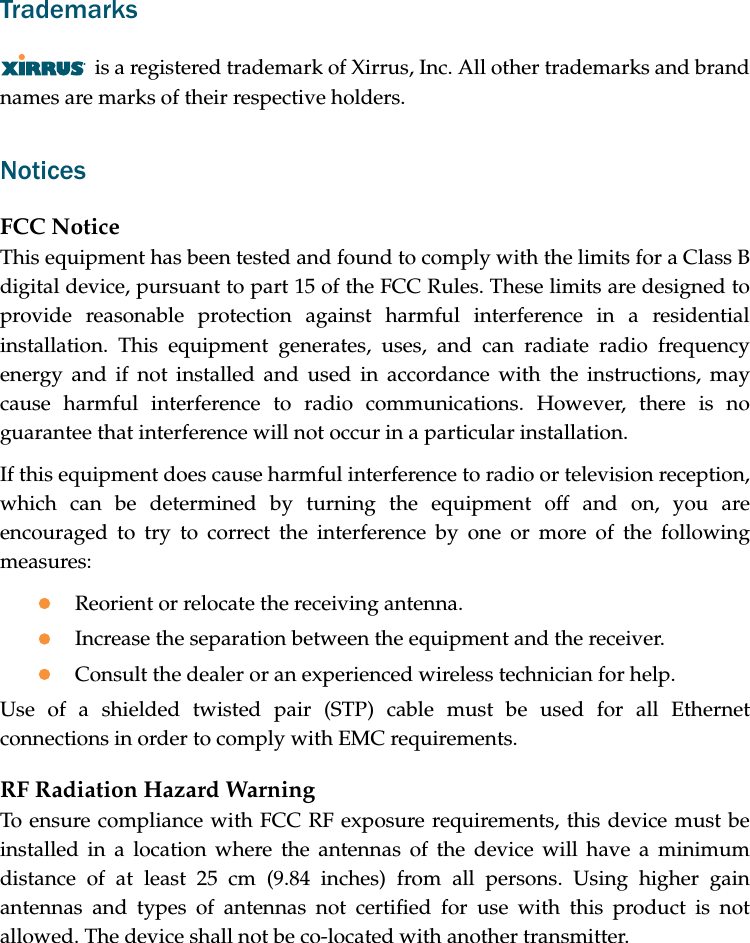 Trademarksis a registered trademark of Xirrus, Inc. All other trademarks and brand names are marks of their respective holders.NoticesFCC NoticeThis equipment has been tested and found to comply with the limits for a Class B digital device, pursuant to part 15 of the FCC Rules. These limits are designed to provide reasonable protection against harmful interference in a residential installation. This equipment generates, uses, and can radiate radio frequency energy and if not installed and used in accordance with the instructions, may cause harmful interference to radio communications. However, there is no guarantee that interference will not occur in a particular installation.If this equipment does cause harmful interference to radio or television reception, which can be determined by turning the equipment off and on, you are encouraged to try to correct the interference by one or more of the following measures:zReorient or relocate the receiving antenna.zIncrease the separation between the equipment and the receiver.zConsult the dealer or an experienced wireless technician for help.Use of a shielded twisted pair (STP) cable must be used for all Ethernet connections in order to comply with EMC requirements.RF Radiation Hazard WarningTo ensure compliance with FCC RF exposure requirements, this device must be installed in a location where the antennas of the device will have a minimum distance of at least 25 cm (9.84 inches) from all persons. Using higher gain antennas and types of antennas not certified for use with this product is not allowed. The device shall not be co-located with another transmitter.