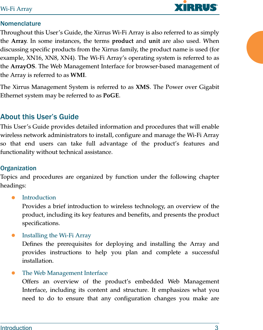 Wi-Fi ArrayIntroduction 3NomenclatureThroughout this User’s Guide, the Xirrus Wi-Fi Array is also referred to as simply the Array. In some instances, the terms product and unit are also used. When discussing specific products from the Xirrus family, the product name is used (for example, XN16, XN8, XN4). The Wi-Fi Array’s operating system is referred to as the ArrayOS. The Web Management Interface for browser-based management of the Array is referred to as WMI. The Xirrus Management System is referred to as XMS. The Power over Gigabit Ethernet system may be referred to as PoGE.About this User’s GuideThis User’s Guide provides detailed information and procedures that will enable wireless network administrators to install, configure and manage the Wi-Fi Array so that end users can take full advantage of the product’s features and functionality without technical assistance.OrganizationTopics and procedures are organized by function under the following chapter headings: zIntroductionProvides a brief introduction to wireless technology, an overview of the product, including its key features and benefits, and presents the product specifications.zInstalling the Wi-Fi ArrayDefines the prerequisites for deploying and installing the Array and provides instructions to help you plan and complete a successful installation.zThe Web Management InterfaceOffers an overview of the product’s embedded Web Management Interface, including its content and structure. It emphasizes what you need to do to ensure that any configuration changes you make are