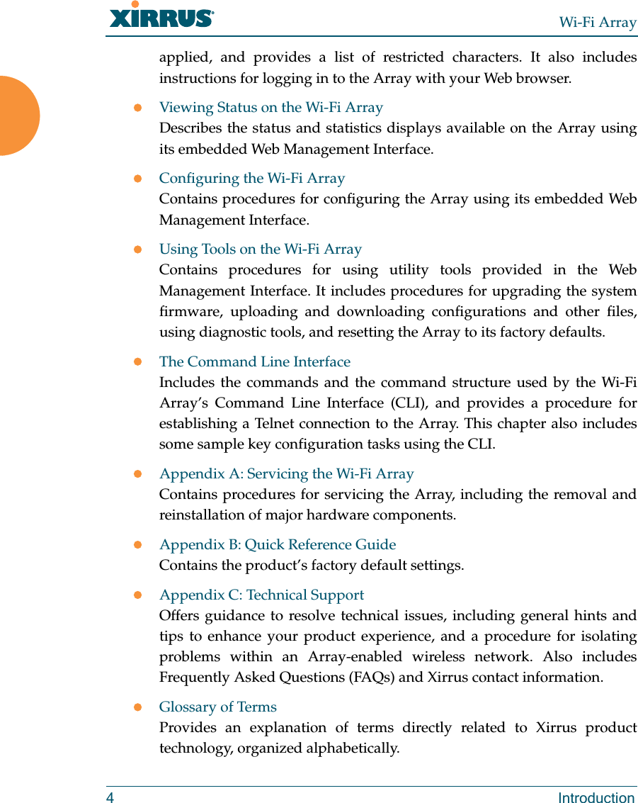 Wi-Fi Array4 Introductionapplied, and provides a list of restricted characters. It also includes instructions for logging in to the Array with your Web browser.zViewing Status on the Wi-Fi ArrayDescribes the status and statistics displays available on the Array using its embedded Web Management Interface. zConfiguring the Wi-Fi ArrayContains procedures for configuring the Array using its embedded Web Management Interface. zUsing Tools on the Wi-Fi ArrayContains procedures for using utility tools provided in the Web Management Interface. It includes procedures for upgrading the system firmware, uploading and downloading configurations and other files, using diagnostic tools, and resetting the Array to its factory defaults.zThe Command Line InterfaceIncludes the commands and the command structure used by the Wi-Fi Array’s Command Line Interface (CLI), and provides a procedure for establishing a Telnet connection to the Array. This chapter also includes some sample key configuration tasks using the CLI.zAppendix A: Servicing the Wi-Fi ArrayContains procedures for servicing the Array, including the removal and reinstallation of major hardware components.zAppendix B: Quick Reference GuideContains the product’s factory default settings.zAppendix C: Technical SupportOffers guidance to resolve technical issues, including general hints and tips to enhance your product experience, and a procedure for isolating problems within an Array-enabled wireless network. Also includes Frequently Asked Questions (FAQs) and Xirrus contact information.zGlossary of TermsProvides an explanation of terms directly related to Xirrus product technology, organized alphabetically.