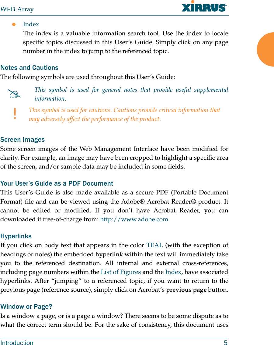Wi-Fi ArrayIntroduction 5zIndexThe index is a valuable information search tool. Use the index to locate specific topics discussed in this User’s Guide. Simply click on any page number in the index to jump to the referenced topic.Notes and CautionsThe following symbols are used throughout this User’s Guide:Screen ImagesSome screen images of the Web Management Interface have been modified for clarity. For example, an image may have been cropped to highlight a specific area of the screen, and/or sample data may be included in some fields.Your User’s Guide as a PDF DocumentThis User’s Guide is also made available as a secure PDF (Portable Document Format) file and can be viewed using the Adobe® Acrobat Reader® product. It cannot be edited or modified. If you don’t have Acrobat Reader, you can downloaded it free-of-charge from: http://www.adobe.com.HyperlinksIf you click on body text that appears in the color TEAL (with the exception of headings or notes) the embedded hyperlink within the text will immediately take you to the referenced destination. All internal and external cross-references, including page numbers within the List of Figures and the Index, have associated hyperlinks. After “jumping” to a referenced topic, if you want to return to the previous page (reference source), simply click on Acrobat’s previous page button.Window or Page?Is a window a page, or is a page a window? There seems to be some dispute as to what the correct term should be. For the sake of consistency, this document uses #This symbol is used for general notes that provide useful supplemental information.!This symbol is used for cautions. Cautions provide critical information that may adversely affect the performance of the product.