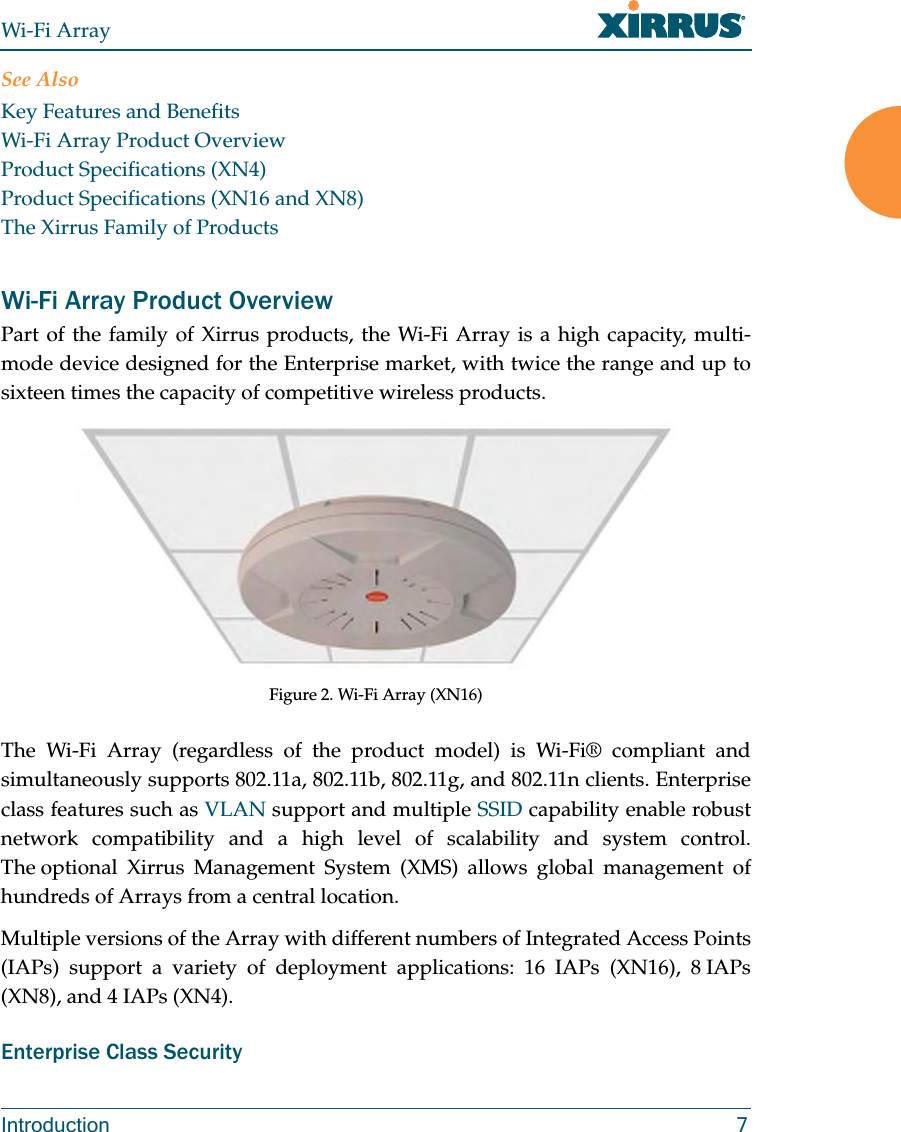 Wi-Fi ArrayIntroduction 7See AlsoKey Features and BenefitsWi-Fi Array Product OverviewProduct Specifications (XN4)Product Specifications (XN16 and XN8)The Xirrus Family of ProductsWi-Fi Array Product OverviewPart of the family of Xirrus products, the Wi-Fi Array is a high capacity, multi-mode device designed for the Enterprise market, with twice the range and up to sixteen times the capacity of competitive wireless products.Figure 2. Wi-Fi Array (XN16)The Wi-Fi Array (regardless of the product model) is Wi-Fi® compliant and simultaneously supports 802.11a, 802.11b, 802.11g, and 802.11n clients. Enterprise class features such as VLAN support and multiple SSID capability enable robust network compatibility and a high level of scalability and system control. The optional Xirrus Management System (XMS) allows global management of hundreds of Arrays from a central location.Multiple versions of the Array with different numbers of Integrated Access Points (IAPs) support a variety of deployment applications: 16 IAPs (XN16), 8 IAPs (XN8), and 4 IAPs (XN4).Enterprise Class Security