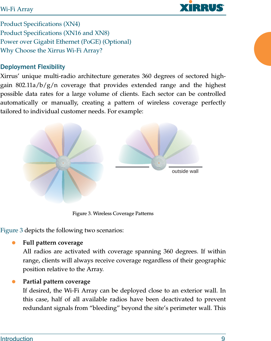 Wi-Fi ArrayIntroduction 9Product Specifications (XN4)Product Specifications (XN16 and XN8)Power over Gigabit Ethernet (PoGE) (Optional)Why Choose the Xirrus Wi-Fi Array?Deployment FlexibilityXirrus’ unique multi-radio architecture generates 360 degrees of sectored high-gain 802.11a/b/g/n coverage that provides extended range and the highest possible data rates for a large volume of clients. Each sector can be controlled automatically or manually, creating a pattern of wireless coverage perfectly tailored to individual customer needs. For example:Figure 3. Wireless Coverage PatternsFigure 3 depicts the following two scenarios:zFull pattern coverageAll radios are activated with coverage spanning 360 degrees. If within range, clients will always receive coverage regardless of their geographic position relative to the Array.zPartial pattern coverageIf desired, the Wi-Fi Array can be deployed close to an exterior wall. In this case, half of all available radios have been deactivated to prevent redundant signals from “bleeding” beyond the site’s perimeter wall. This outside wall