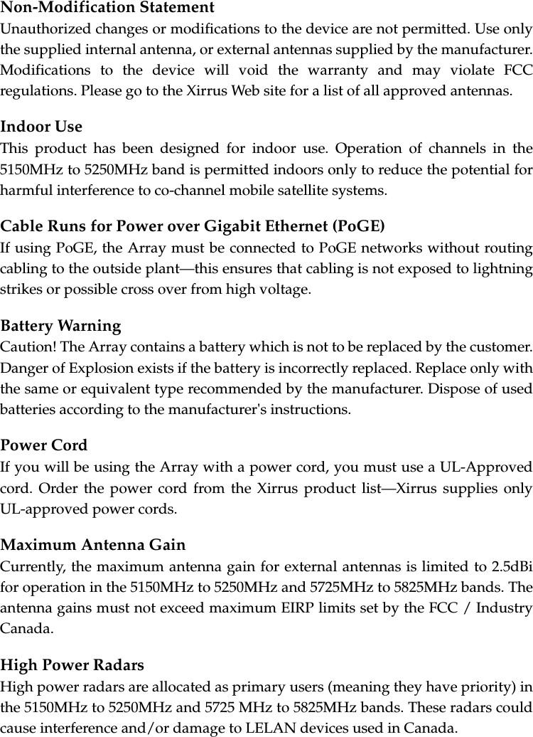 Non-Modification StatementUnauthorized changes or modifications to the device are not permitted. Use only the supplied internal antenna, or external antennas supplied by the manufacturer. Modifications to the device will void the warranty and may violate FCC regulations. Please go to the Xirrus Web site for a list of all approved antennas.Indoor UseThis product has been designed for indoor use. Operation of channels in the 5150MHz to 5250MHz band is permitted indoors only to reduce the potential for harmful interference to co-channel mobile satellite systems.Cable Runs for Power over Gigabit Ethernet (PoGE)If using PoGE, the Array must be connected to PoGE networks without routing cabling to the outside plant—this ensures that cabling is not exposed to lightning strikes or possible cross over from high voltage.Battery WarningCaution! The Array contains a battery which is not to be replaced by the customer. Danger of Explosion exists if the battery is incorrectly replaced. Replace only with the same or equivalent type recommended by the manufacturer. Dispose of used batteries according to the manufacturer's instructions.Power CordIf you will be using the Array with a power cord, you must use a UL-Approved cord. Order the power cord from the Xirrus product list—Xirrus supplies only UL-approved power cords. Maximum Antenna GainCurrently, the maximum antenna gain for external antennas is limited to 2.5dBi for operation in the 5150MHz to 5250MHz and 5725MHz to 5825MHz bands. The antenna gains must not exceed maximum EIRP limits set by the FCC / Industry Canada.High Power RadarsHigh power radars are allocated as primary users (meaning they have priority) in the 5150MHz to 5250MHz and 5725 MHz to 5825MHz bands. These radars could cause interference and/or damage to LELAN devices used in Canada.