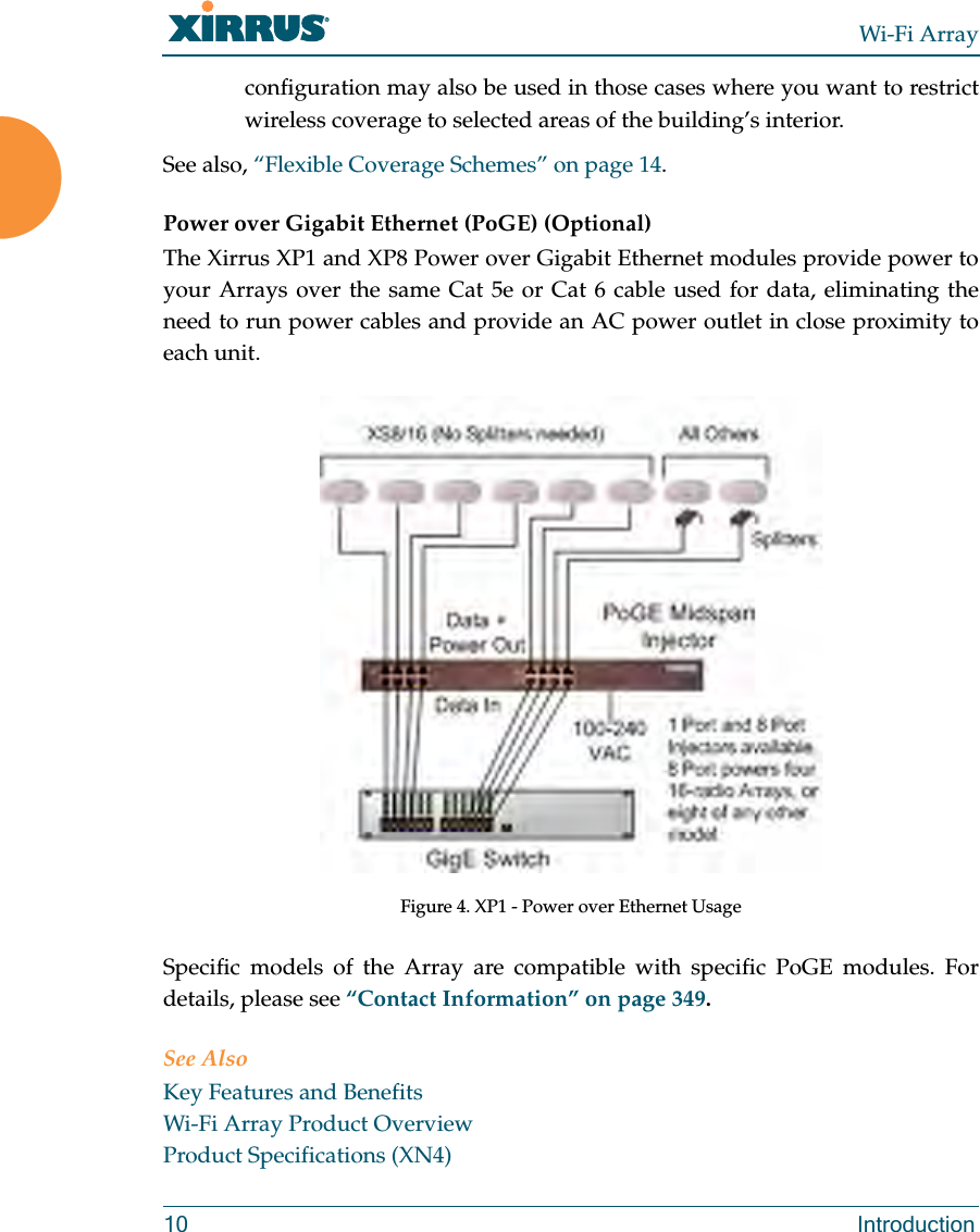 Wi-Fi Array10 Introductionconfiguration may also be used in those cases where you want to restrict wireless coverage to selected areas of the building’s interior.See also, “Flexible Coverage Schemes” on page 14.Power over Gigabit Ethernet (PoGE) (Optional)The Xirrus XP1 and XP8 Power over Gigabit Ethernet modules provide power to your Arrays over the same Cat 5e or Cat 6 cable used for data, eliminating the need to run power cables and provide an AC power outlet in close proximity to each unit.Figure 4. XP1 - Power over Ethernet UsageSpecific models of the Array are compatible with specific PoGE modules. For details, please see “Contact Information” on page 349. See AlsoKey Features and BenefitsWi-Fi Array Product OverviewProduct Specifications (XN4)