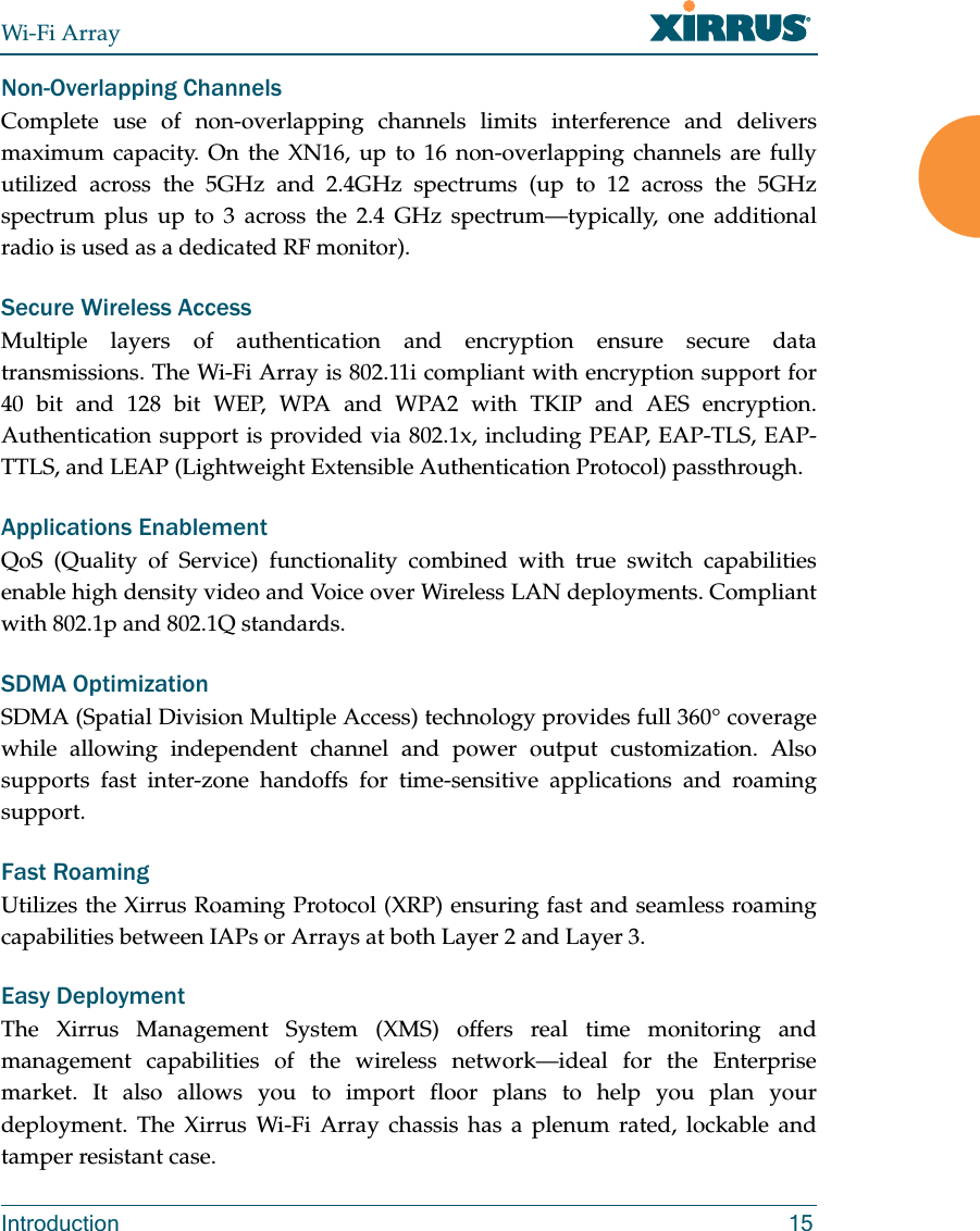 Wi-Fi ArrayIntroduction 15Non-Overlapping ChannelsComplete use of non-overlapping channels limits interference and delivers maximum capacity. On the XN16, up to 16 non-overlapping channels are fully utilized across the 5GHz and 2.4GHz spectrums (up to 12 across the 5GHz spectrum plus up to 3 across the 2.4 GHz spectrum—typically, one additional radio is used as a dedicated RF monitor).Secure Wireless AccessMultiple layers of authentication and encryption ensure secure data transmissions. The Wi-Fi Array is 802.11i compliant with encryption support for 40 bit and 128 bit WEP, WPA and WPA2 with TKIP and AES encryption. Authentication support is provided via 802.1x, including PEAP, EAP-TLS, EAP-TTLS, and LEAP (Lightweight Extensible Authentication Protocol) passthrough.Applications EnablementQoS (Quality of Service) functionality combined with true switch capabilities enable high density video and Voice over Wireless LAN deployments. Compliant with 802.1p and 802.1Q standards. SDMA OptimizationSDMA (Spatial Division Multiple Access) technology provides full 360° coverage while allowing independent channel and power output customization. Also supports fast inter-zone handoffs for time-sensitive applications and roaming support.Fast RoamingUtilizes the Xirrus Roaming Protocol (XRP) ensuring fast and seamless roaming capabilities between IAPs or Arrays at both Layer 2 and Layer 3.Easy DeploymentThe Xirrus Management System (XMS) offers real time monitoring and management capabilities of the wireless network—ideal for the Enterprise market. It also allows you to import floor plans to help you plan your deployment. The Xirrus Wi-Fi Array chassis has a plenum rated, lockable and tamper resistant case.