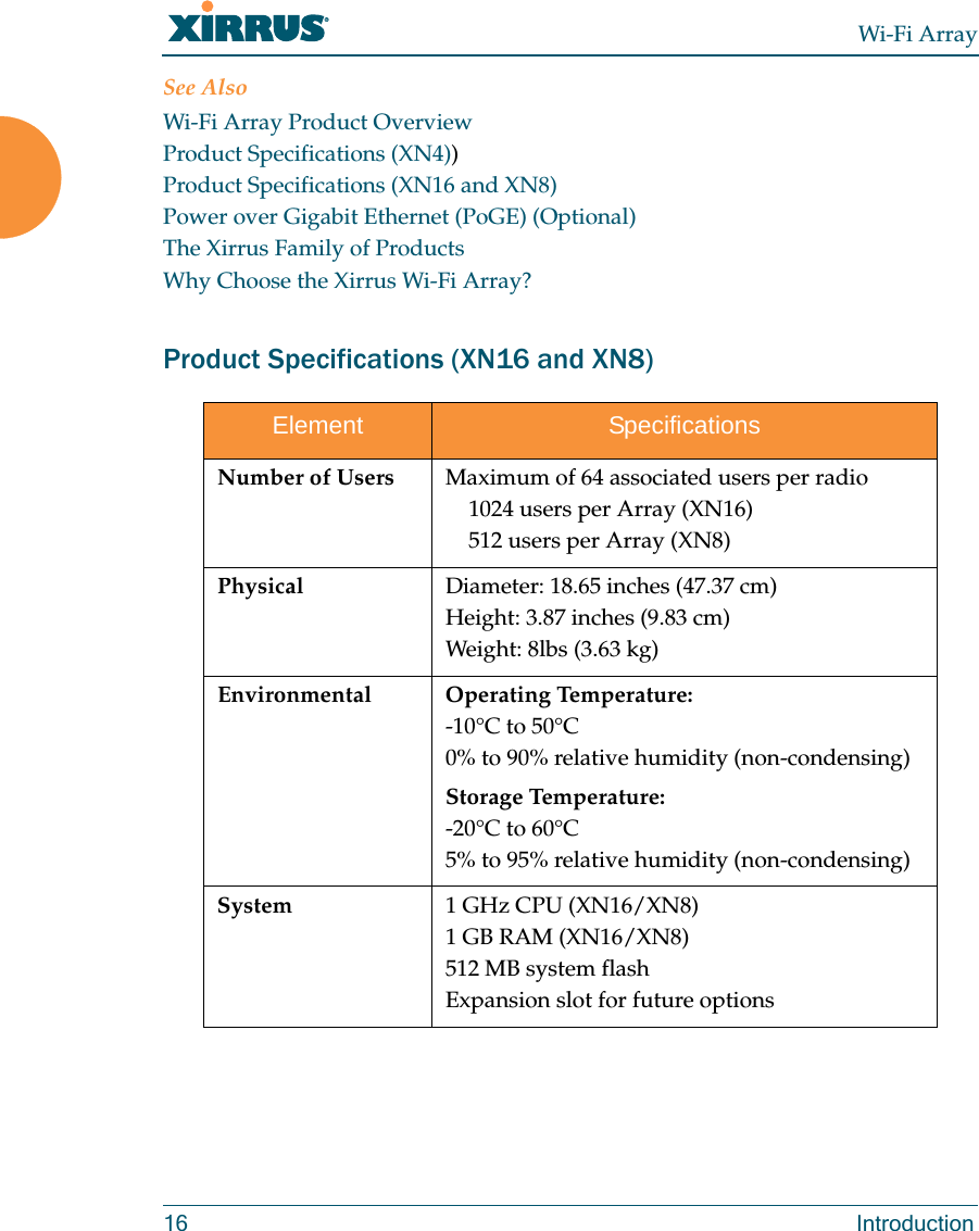 Wi-Fi Array16 IntroductionSee AlsoWi-Fi Array Product OverviewProduct Specifications (XN4))Product Specifications (XN16 and XN8)Power over Gigabit Ethernet (PoGE) (Optional)The Xirrus Family of ProductsWhy Choose the Xirrus Wi-Fi Array?Product Specifications (XN16 and XN8)Element SpecificationsNumber of Users Maximum of 64 associated users per radio1024 users per Array (XN16)512 users per Array (XN8)Physical Diameter: 18.65 inches (47.37 cm)Height: 3.87 inches (9.83 cm)Weight: 8lbs (3.63 kg) Environmental Operating Temperature:-10°C to 50°C0% to 90% relative humidity (non-condensing)Storage Temperature:-20°C to 60°C5% to 95% relative humidity (non-condensing)System 1 GHz CPU (XN16/XN8)1 GB RAM (XN16/XN8)512 MB system flash Expansion slot for future options