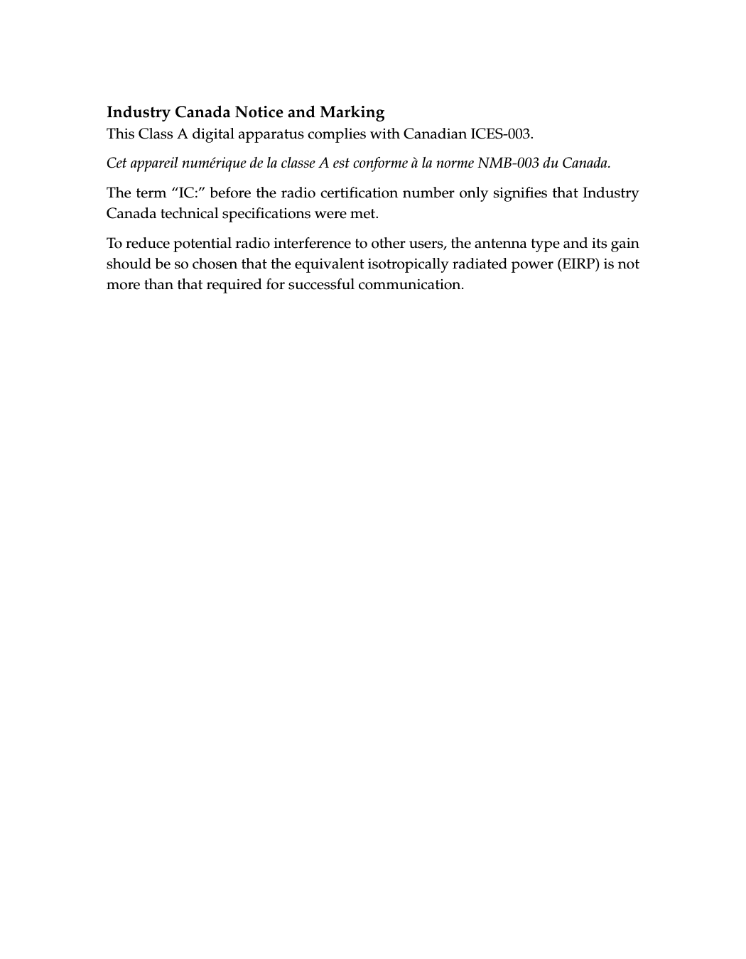Industry Canada Notice and MarkingThis Class A digital apparatus complies with Canadian ICES-003.Cet appareil numérique de la classe A est conforme à la norme NMB-003 du Canada.The term “IC:” before the radio certification number only signifies that Industry Canada technical specifications were met.To reduce potential radio interference to other users, the antenna type and its gain should be so chosen that the equivalent isotropically radiated power (EIRP) is not more than that required for successful communication.