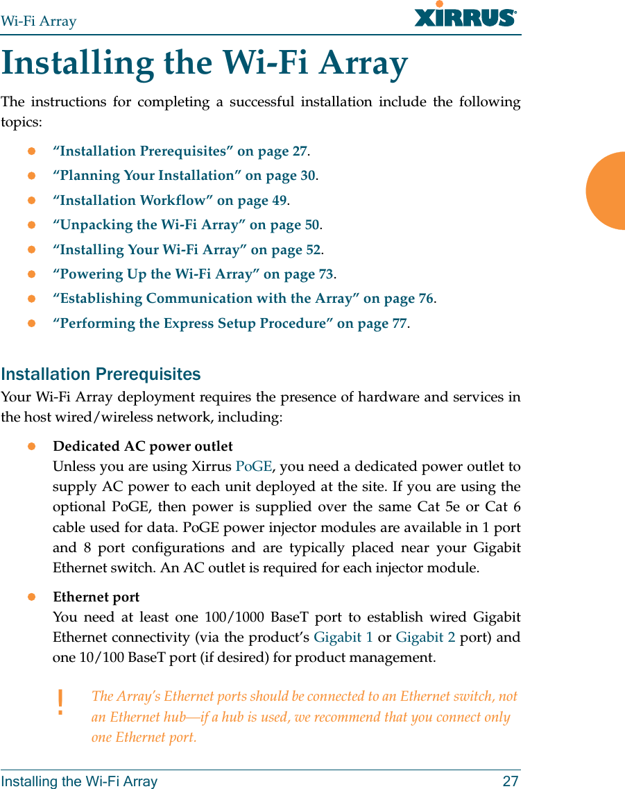 Wi-Fi ArrayInstalling the Wi-Fi Array 27Installing the Wi-Fi ArrayThe instructions for completing a successful installation include the following topics:z“Installation Prerequisites” on page 27.z“Planning Your Installation” on page 30.z“Installation Workflow” on page 49.z“Unpacking the Wi-Fi Array” on page 50.z“Installing Your Wi-Fi Array” on page 52.z“Powering Up the Wi-Fi Array” on page 73.z“Establishing Communication with the Array” on page 76.z“Performing the Express Setup Procedure” on page 77.Installation PrerequisitesYour Wi-Fi Array deployment requires the presence of hardware and services in the host wired/wireless network, including:zDedicated AC power outletUnless you are using Xirrus PoGE, you need a dedicated power outlet to supply AC power to each unit deployed at the site. If you are using the optional PoGE, then power is supplied over the same Cat 5e or Cat 6 cable used for data. PoGE power injector modules are available in 1 port and 8 port configurations and are typically placed near your Gigabit Ethernet switch. An AC outlet is required for each injector module.zEthernet port You need at least one 100/1000 BaseT port to establish wired Gigabit Ethernet connectivity (via the product’s Gigabit 1 or Gigabit 2 port) and one 10/100 BaseT port (if desired) for product management. !The Array’s Ethernet ports should be connected to an Ethernet switch, not an Ethernet hub—if a hub is used, we recommend that you connect only one Ethernet port.